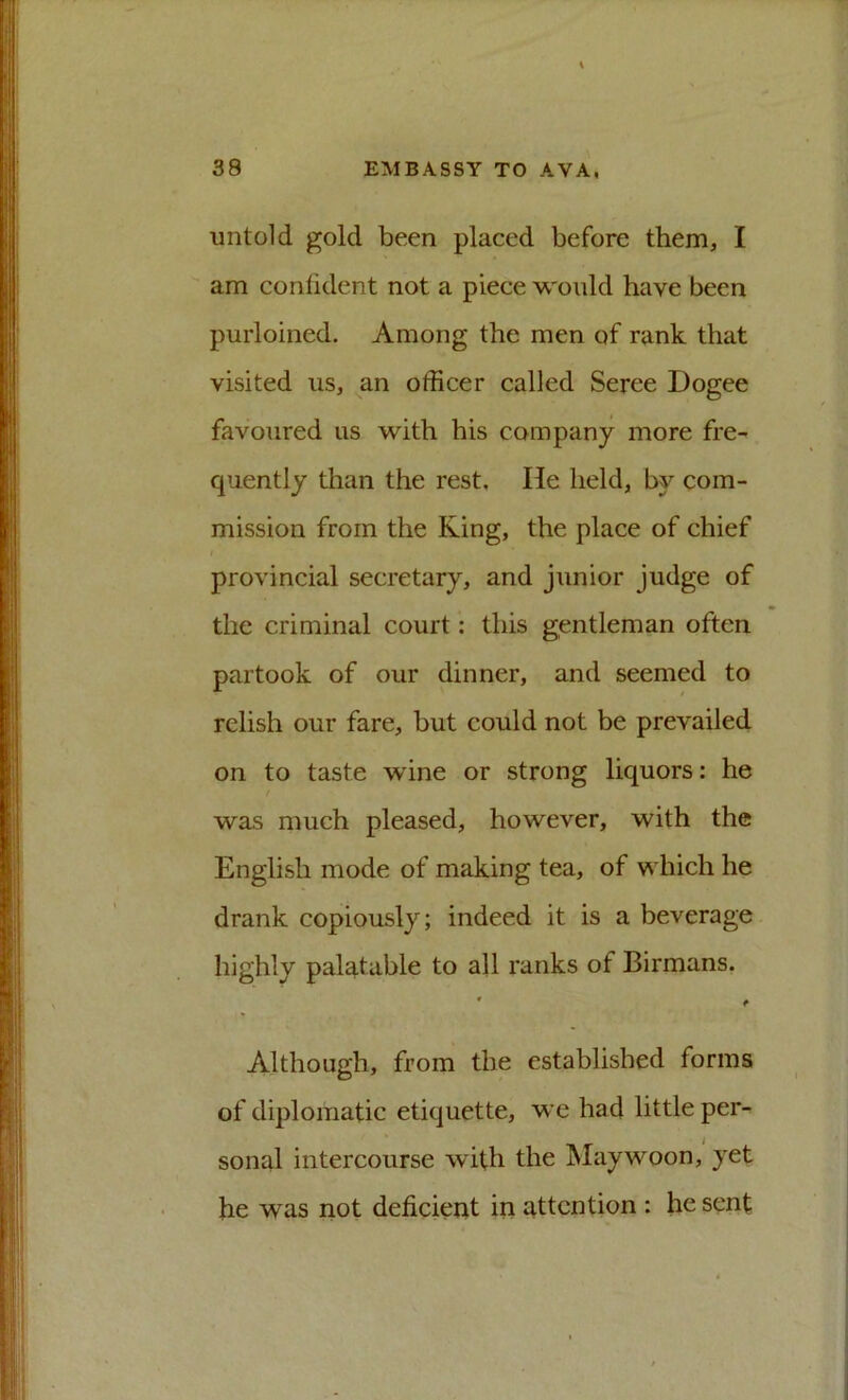 untold gold been placed before them, I am conlident not a piece would have been purloined. Among the men of rank that visited us, an officer called Seree Dogee favoured us with his company more fre- quently than the rest. He held, by com- mission from the King, the place of chief provincial secretary, and junior judge of the criminal court: this gentleman often partook of our dinner, and seemed to relish our fare, but could not be prevailed on to taste wine or strong liquors: he was much pleased, however, with the English mode of making tea, of which he drank copiously; indeed it is a beverage highly palatable to all ranks of Birmans. Although, from the established forms of diplomatic etiquette, we had little per- sonal intercourse with the ^laywoon, yet he was not deficient in attention : he sent