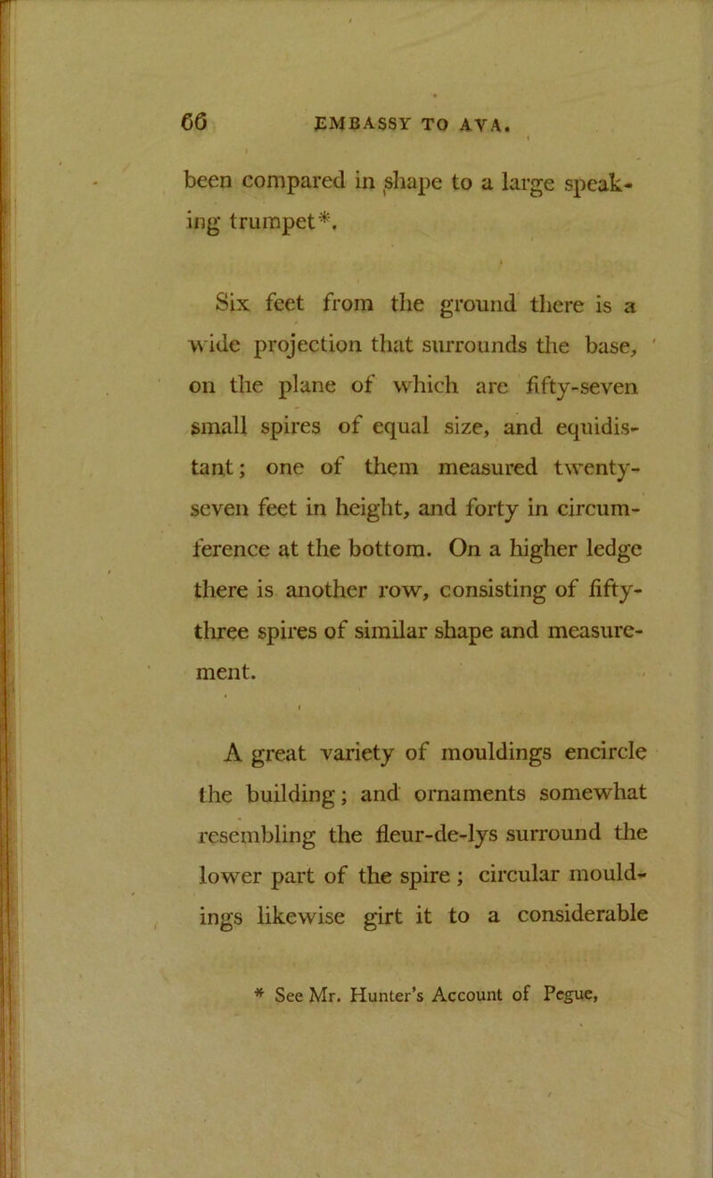 been compared in ,shape to a large speak- ing trumpet^. Six feet from the ground there is a wide projection that surrounds the base, ' on the plane of which are fifty-seven small spires of equal size, and equidis- tant ; one of them measured twenty- seven feet in height, and forty in circum- ference at the bottom. On a higher ledge there is another row, consisting of fifty- three spires of similar shape and measure- ment. f A great variety of mouldings encircle the building; and ornaments somewhat resembling the fleur-de-lys surround tlie lower part of the spire ; circular mould- ings likewise girt it to a considerable * See Mr. Hunter’s Account of Pegue,