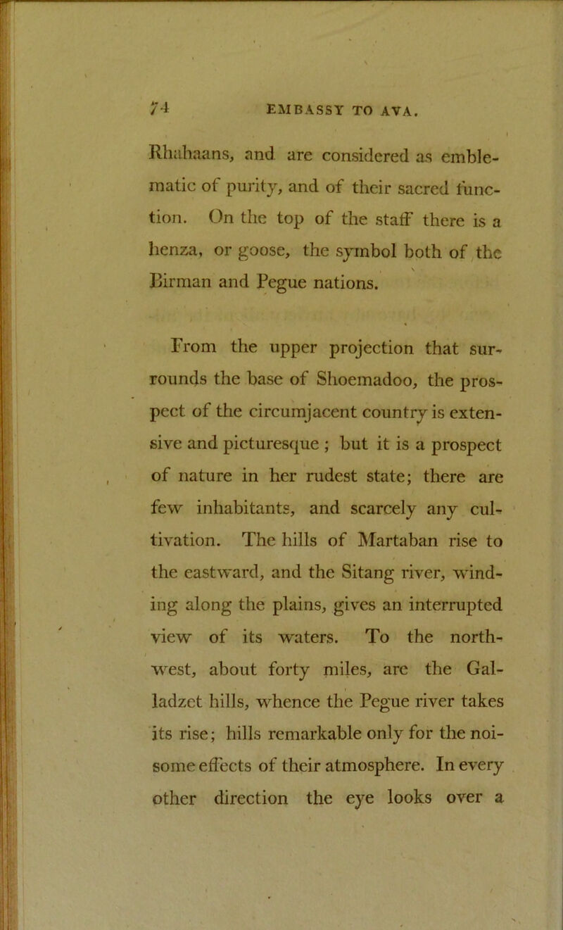 Rhahaans, and are considered as emble- matic of purity, and of their sacred func- tion. On the top of the staff there is a henza, or goose, the symbol both of,the \ Birman and Pegue nations. From the upper projection that sur- rounds the base of Shoemadoo, the pros- pect of the circumjacent country is exten- sive and picturesque ; but it is a prospect of nature in her rudest state; there are few inhabitants, and scarcely any cul- tivation. The hills of ISIartaban rise to the eastward, and the Sitang river, wind- ing along the plains, gives an interrupted view of its w'aters. To the north- west, about forty miles, arc the Gal- ladzet hills, whence the Pegue river takes its rise; hills remarkable only for the noi- some effects of their atmosphere. In every other direction the eye looks over a