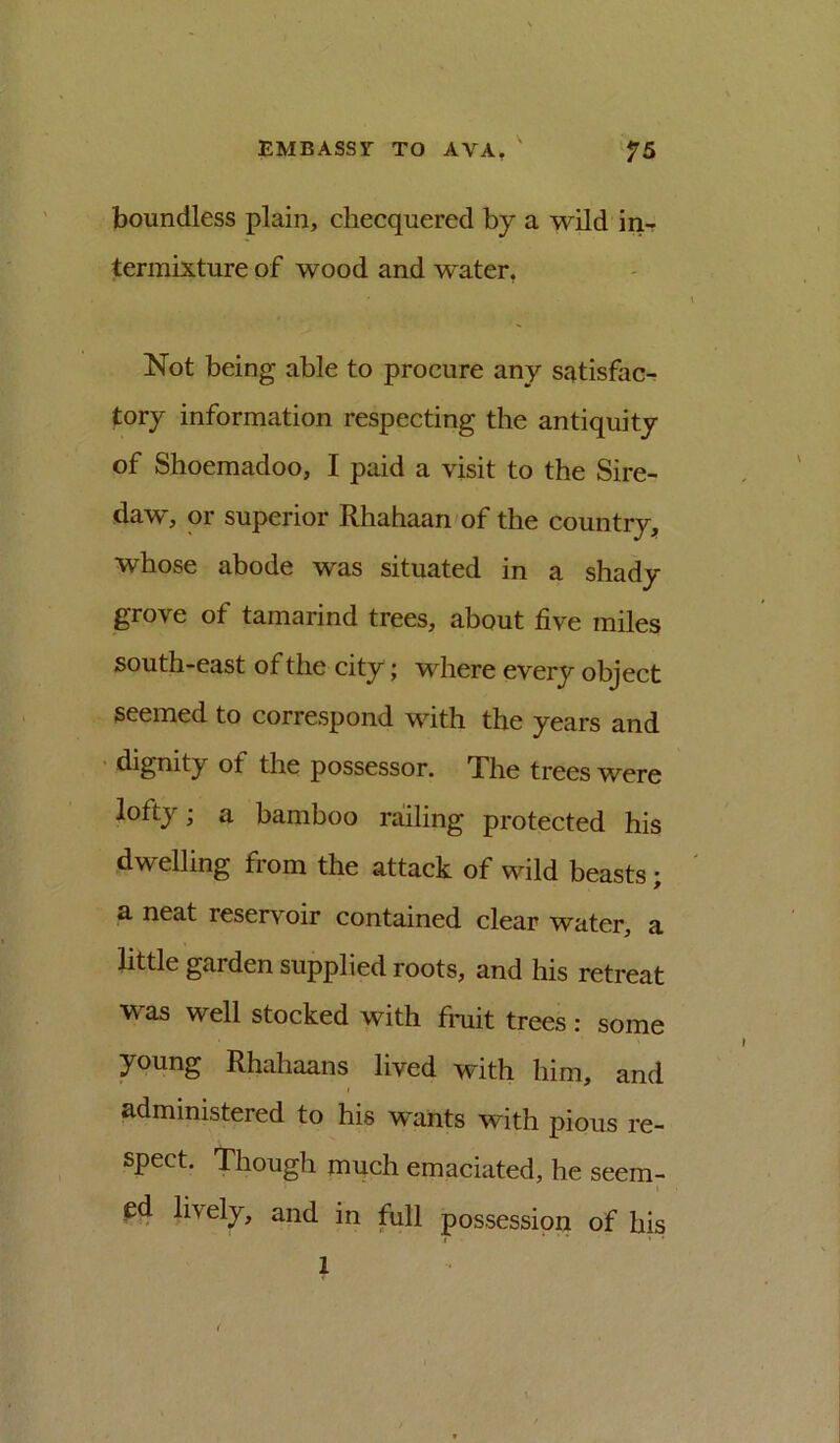 boundless plain, checquered by a wild in- termixture of wood and water, Not being able to procure any satisfac- tory information respecting the antiquity of Shoemadoo, I paid a visit to the Sire- daw, or superior Rhahaan of the country, whose abode was situated in a shady grove of tamarind trees, about five miles south-east of the city; where every object seemed to correspond with the years and ■ dignity of the possessor. The trees were lofty; a bamboo railing protected his dwelling from the attack of wild beasts; a neat reserv^oir contained clear water, a little garden supplied roots, and his retreat was well stocked with fmit trees: some young Rhahaans lived with him, and administered to his wants with pious re- spect. Though much emaciated, he seem- ed lively, and in full possession of his