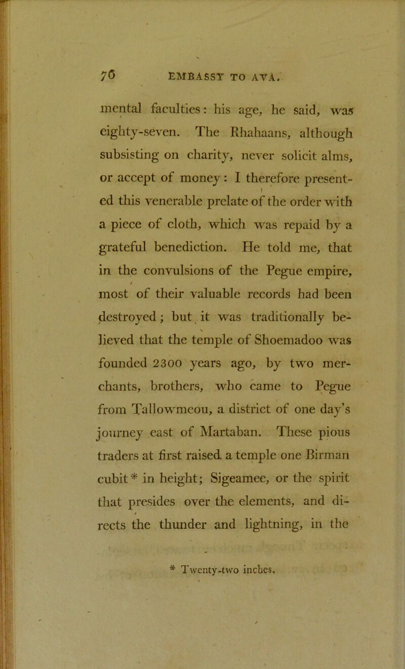 mental faculties: his age, he said, was eighty-seven. The Rhahaans, although subsisting on charity, never solicit alms, or accept of money: I therefore present- ed this venerable prelate of the order with a piece of cloth, which was repaid by a grateful benediction. He told me, that in the convulsions of the Pegue empire, t most of their valuable records had been (destroyed ; but ^ it was traditionally be- lieved that the temple of Shoemadoo was founded 2300 years ago, by two mer- chants, brothers, who came to Pegue from Tallowmcou, a district of one day’s journey east of Martaban. These pious traders at first raised a temple one Birman cubit * in height; Sigeamee, or the spirit that presides over the elements, and di- rects the thunder and lightning, in the * Twenty-two inches.