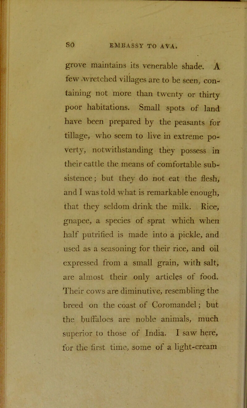 grove maintains its venerable shade. A / few .wretched villages are to be seen, con- taining not more than twenty or thirty poor habitations. Small spots of land have been prepared by the peasants for tillage, who seem to live in extreme po- verty, notwithstanding they possess in their cattle the means of comfortable sub- sistence; but they do not eat the flesh, and I was told what is remarkable enough, that they seldom drink the milk. Rice, gnapee, a species of sprat which when half putrified is made into a pickle, and used as a seasoning for their rice, and oil expressed from a small grain, M-ith salt, are almost their only articles of food. Their cows are diminutive, resembling the breed on the coast of Coromandel; but the butfalocs are noble animals, much superior to those of India. I saw here, for the first time, some of a light-cream