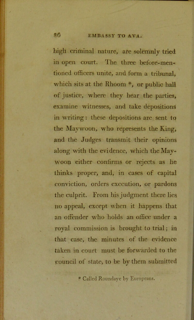 high criminal nature, are solemnly tried in open court. The three before-men- tioned officers unite, and form a tribunal, which sits at the Rhoom or public hall of justice, where they hear the parties, examine witnesses, and take depositions in writing: these depositions are sent to the Maywoon, who represents the King, and the Judges transmit their opinions along with the evidence, which the May- woon either confirms or rejects as he thinks proper, and, in cases of capital conviction, orders execution, or pardons the culprit. From his judgment there lies no appeal, except hen it happens that an offender who holds an office under a royal commission is brought to trial; in that case, the minutes of the evidence taken in court must be forwarded to the council of state, to be by them submitted * Called Roundayc by Europeans.