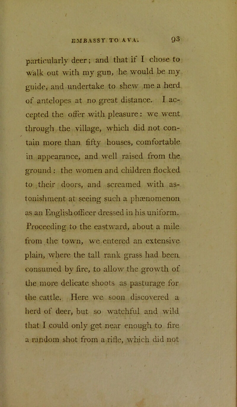 particularly deer; and that if I chose to walk out with my gun, he would be my guide, and undertake to shew me a herd of antelopes at no great distance. I ac- cepted the offer with pleasure : we went through the village, which did not con- tain more than fifty houses, comfortable in appearance, and well raised from the ground : the women and children flocked to their doors, and screamed with as- tonishment at seeing such a phaenomenon as an English officer dressed in his uniform. Proceeding to the eastward, about a mile from the town, we entered an extensive plain, where the tall rank grass had been, consumed by fire, to allow the growth of tlie more delicate shoots as pasturage for the cattle. Here we soon discovered a herd of deer, but so watchful and wild that I could only get near enough to fire a random shot from a rifle, which did not