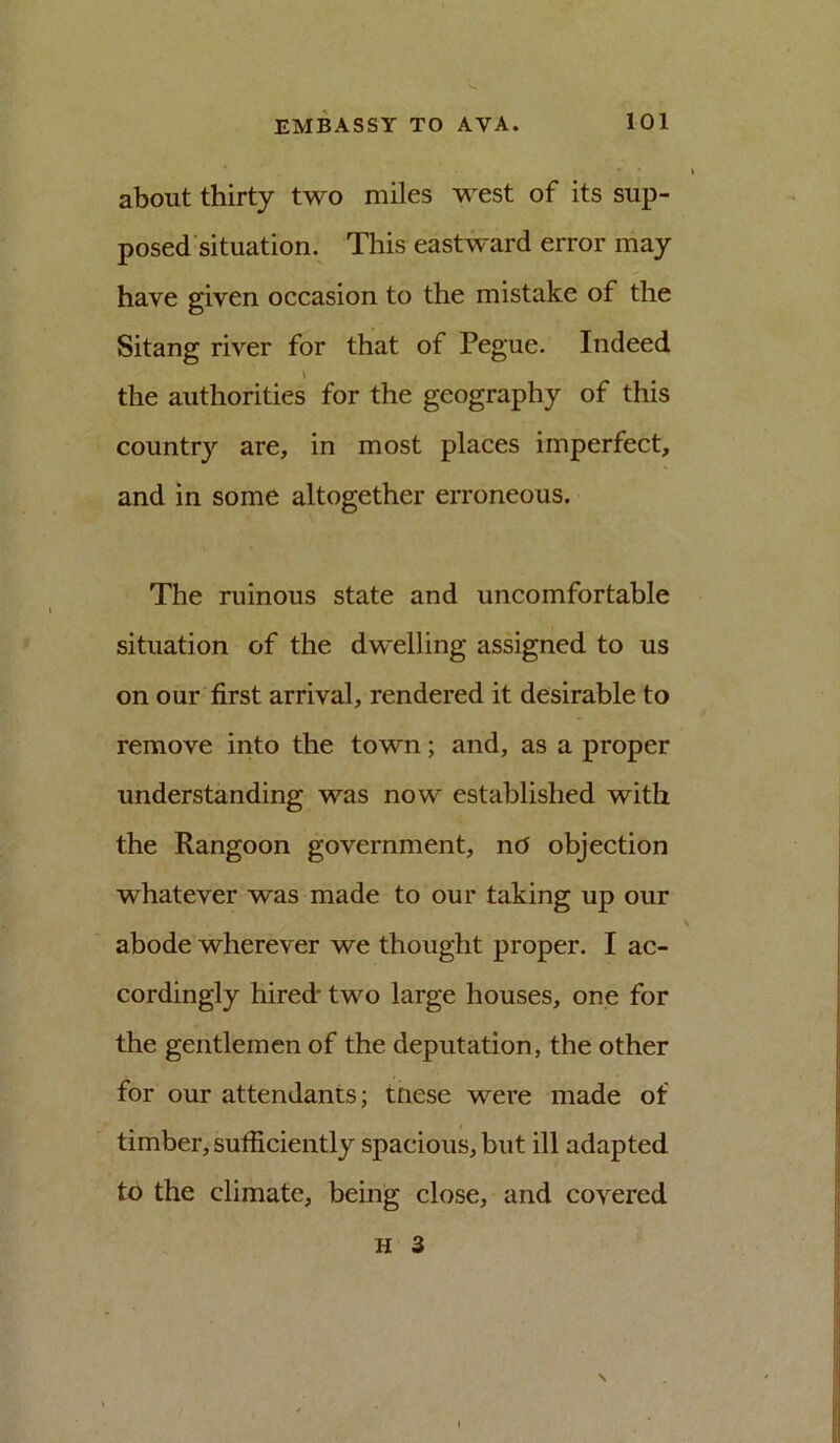 about thirty two miles west of its sup- posed situation. This eastward error may have given occasion to the mistake of the Sitang river for that of Pegue. Indeed the authorities for the geography of this country are, in most places imperfect, and in some altogether erroneous. The ruinous state and uncomfortable situation of the dwelling assigned to us on our first arrival, rendered it desirable to remove into the town; and, as a proper understanding was now established with the Rangoon government, nd objection whatever was made to our taking up our abode wherever we thought proper. I ac- cordingly hired- two large houses, one for the gentlemen of the deputation, the other for our attendants; tnese were made of timber, sufficiently spacious, but ill adapted to the climate, being close, and covered