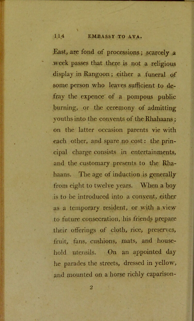 East, are fond of processions; scarcely a .week passes that there is not a religious display in Rangoon; either a funeral of some person who leaves sufficient to de- fray the expence' of a pompous public .burning, .or the ceremony of admitting youths into the convents of the Rhahaans; on the latter occasion parents vie with each other, and spare no cost: the prin- cipal charge consists in entertainments, and the customary presents to the Rha- haans. The age of induction is generally from eight to twelve years. When a boy is to be introduced into a conyent, either as a temporary resident, or with a,view to future consecration, his friends prepare their offerings of cloth, rice, presences, fruit, fans, cushions, mats, and house- hold utensils. On an appointed day he parades the streets, dressed in yellow, ^nd mounted on a horse richly caparison- 2