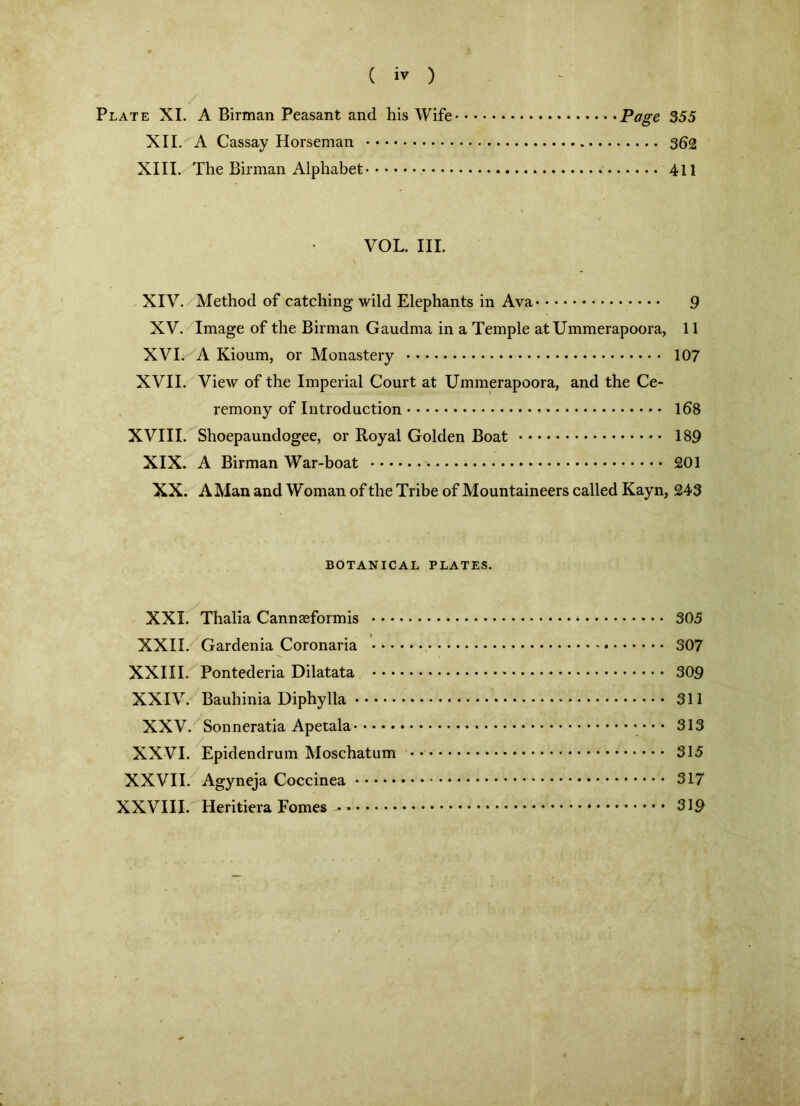 Plate XI. A Birman Peasant and his Wife Page 355 XII. A Cassay Horseman 362 XIII. The Birman Alphabet 411 VOL. III. XIV. Method of catching wild Elephants in Ava 9 XV. Image of the Birman Gaudma in a Temple atUmmerapoora, 11 XVI. A Kioum, or Monastery 107 XVII. View of the Imperial Court at Ummerapoora, and the Ce- remony of Introduction » 168 XVIII. Shoepaundogee, or Royal Golden Boat 189 XIX. A Birman War-boat 201 XX. A Man and Woman of the Tribe of Mountaineers called Kayn, 243 BOTANICAL PLATES. XXI. Thalia Cannaeformis 305 XXII. Gardenia Coronaria 307 XXIII. Pontederia Dilatata * 309 XXIV. Bauhinia Diphylla 311 XXV. Sonneratia Apetala • • • 313 XXVI. Epidendrum Moschatum 315 XXVII. Agyneja Coccinea 317 XXVIII. Heritiera Fomes ^ - 319