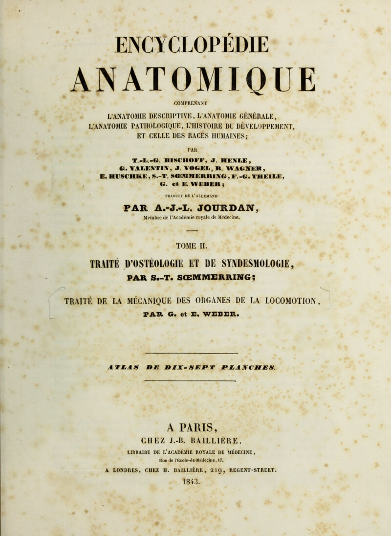 ENCYCLOPÉDIE ANATOMIQUE COMPRENANT L’ANATOMIE DESCRIPTIVE, L’ANATOMIE GÉNÉRALE, L’ANATOMIE PATHOLOGIQUE, L’HISTOIRE DU DÉVELOPPEMENT, ET CELLE DES RACES HUMAINES; PAR T.-Ii.-G. BISCHOFF, JT. HEYLE, €1. VALENTIN, «F. VOGEJL, R. WAGKEB, E. HESCHKE, S.-T. SŒ9UVI ERRINCi, F.-CI. TIR FM IJ!, Ci. et E. WEBER ; TRADUIT DE L’ALLEMAND PAR A.-J.-L. JOURDAN, Membre de l’Académie royale de Médecine. TOME II. TRAITÉ D’OSTÉOLOGIE ET DE SYNDESMOLOGIE, PAR S—T. SCEMMERRIBIG; z\ TRAITÉ DE LA MÉCANIQUE DES ORGANES DE LA LOCOMOTION, PAR. G. et E, WEBER. A Th AS J9E niA- s JE JF T PE, ANC H ES. A PARIS, CHEZ J.-B. BAILLIÈRE, LIBRAIRE DE L’ACADÉMIE ROYALE DE MÉDECINE, Rue de l'Écolc-de-Médecine, 17. A LONDRES, CHEZ H. BAILLIÈRE, Qig, REGENT-STREET. 1843.