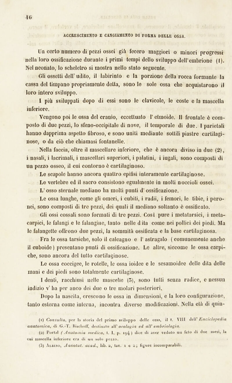 Un certo numero di pezzi ossei già fecero maggiori o minori progressi nella loro ossificazione durante i primi tempi dello sviluppo dell’embrione (I). Nel neonato, Io scheletro si mostra nello stato seguente. Gli ossetti dell’ udito, il labirinto e la porzione della rocca formante la cassa del timpano propriamente delta, sono Io sole ossa che acquistarono ii loro intero sviluppo. I più sviluppati dopo di essi sono le clavicole, le coste e la mascella inferiore. Vengono poi le ossa del erauio, eccettuato 1’ etmoide. Il frontale è com- posto di due pezzi, Io sfeno-occipitale di nove, il temporale di due. I parietali hanno dapprima aspetto fibroso, e sono uniti mediante sottili piastre cartilagi- nose, o da ciò che chiamasi fontanelle. Nella faccia, oltre il mascellare inferiore, che è ancora diviso in due (2), i nasali, i lacrimali, i mascellari superiori, i palatini, i iugali, sono composti di un pezzo osseo, il cui contorno è cartilaginoso. Le scapole hanno ancora quattro epifisi interamente cartilaginose. Lo vertebre ed il sacro consistono egualmente in molti noccioli ossei. L’osso sternale mediano ha molti punti d’ ossificazione. Le ossa lunghe, come gli omeri, i cubiti, i radii, i femori, le tibie, i pero- nei, sono composti di tre pezzi, dei quali il mediano soltanto è ossificato. Gli ossi cossali sono formali di tre pezzi. Così pure i metatarsici, i meta- carpici, le falangi e le falangine, tanto nelle d ita come nei pollici dei piedi. Ma le falangette offrono due pezzi, la sommità ossificata e la base cartilaginosa. Fra le ossa tarsiche, solo il calcagno e 1’ astragalo ( comunemente anche il cuboide ) presentano punti di ossificazione. Le altre, siccome le ossa carpi- che, sono ancora del lutto cartilaginose. Le ossa coccigee, le rotelle, le ossa ioidee e le sesamoidee delle dita delle mani e dei piedi sono totalmente cartilaginose. I denti, racchiusi nelle mascelle (3), sono tutti senza radice, e nessun indizio v’ ha per anco dei due o tre molari posteriori. Dopo la nascita, crescono le ossa in dimensioni, e la loro configurazione, tanto esterna come iulerna, incontra diverse modificazioni. Nella età di quin- (1) Consulta, per la storia del primo sviluppo delle ossa, il t. Vili dell1 2 3 Enciclopedia anatomica, di G.-T. BischofT, destinalo all’ omologìa ed all' embriologìa. (2) Portai (Anatomia medica, 1. 1, p. iy4 ) dice di aver veduto un ieto di due mesi, la cui mascella interiore era di un solo pez.7,o. (3) Albico, Annotai, acadlib. 2, lav. x e 2; ligure incomparabili.