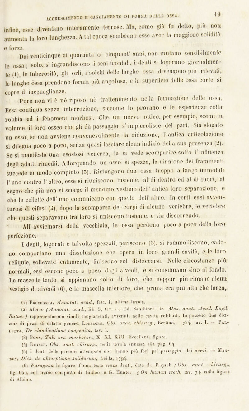 infine, esse diventano interamente terrose. Ma, come già fu detto, più non aumenta la loro lunghezza. A tal epoca sembrano esse aver la maggiore solidità e forza. Dai venticinque ai quaranta o cinquant’ anni, non mutano sensibilmente le ossa; solo, s’ ingrandiscono i seni frontali, i denti si logorano giornalmen- te (I), le tuberosità, gli orli, i solchi delle larghe ossa divengono più rilevali, le lunghe ossa prendono forma più angolosa, e la superficie delle ossa coi te si copre d’ ineguaglianze. Pure non vi è nè riposo nè trattenimento nella formazione delle ossa. Essa continua senza interruzione, siccome lo provano c le esperienze colla robbia ed i fenomeni morbosi. Che un nervo ottico, per esempio, scemi in volume, il foro osseo che gli dà passaggio s’impiccolisce del pari. Sia slogalo un osso, se non avviene convenevolmente la riduzione, 1 antica ai licolaziono si dilegua poco a poco, senza quasi lasciare alcun indizio della sua presenza (2). Se si manifesta una esostosi venerea, la si vede scomparire sotto f influenza degli adatti rimedii. Allorquando un osso si spezza, la riunione dei frammenti succede in modo compiuto (5). Rimangono due ossa troppo a lungo immobili l’uno contro 1’ altro, esse si riuniscono insieme, al di dentro ed al di fuori, al segno che più non si scorge il menomo vestigio dell’ antica loro separazione, e che le cellette dell’ uno comunicano con quelle dell1 altro. In certi cosi avven- turosi di cifosi (4), dopo la scomparsa dei corpi di alcune vertebre, le vertebre che questi separavano tra loro si uniscono insieme, c via discorrendo. All’ avvicinarsi della vecchiaia, le ossa perdono poco a poco della loro perfezione, I denti, logorati e talvolta spezzali, periscono (3), si rammolliscono, cado- no, comportano una dissoluzione che opera in loro grondi cavità, e le loro reliquie, sollevale lentamente, finiscono eoi distaccarsi. Nelle circostanze più normali, essi escono poco a poco dagli alveoli, e si consumano sino al fondo. Le mascelle tanto si appianano sotto di loro, che neppur più rimane alcun vestigio di alveoli (G), e la mascella inferiore, che prima era più alta che larga. (1) Prochasra, Annotat. acadfase. I, ultima Iavola. (2) Albino ( Annotat. acad., lib. 5, lav. ) e E<1. Sandifort ( in ])his. anatAcad. Lugd. Batav. ) rappresentarono simili cangiamenti, avvenuti nelle cavità coliloidi. lo possedo due doz- zine di pezzi di siffatto genere. Loesecke, Obs. anat. chirurgo Berlino, i7bL tav. I. Pal- letta, De cìaudìcatione congenita, tav. I. (3) Bonn, Tab. oss. morbosor., X, XI, XIII. Eccellenti figure. (4) Ruysch, Obs. anat. chirurgo nella tavola annessa alla pag. Ci/}. (5) I denti delle persone attempale non hanno più lori pel passaggio ilei nervi. — Maa- nln, Diss. de absorptione solidorum, Leida, * 7^4* (G) Paragona le figure il1 una lesta senza denti, data ila Ruysch ( Obs. anat. chirurgo lig. G5 ), col cranio compiuto di Bidloo e G. llunter ( On human tccth, tav. 7 ), colla figura di Albino.