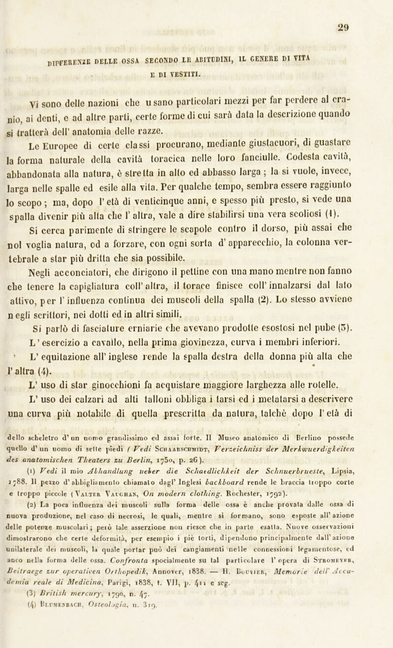 DIFFERENZE delle ossa secondo le abitudini, IL genere di vita E DI VESTITI. Vi sono delle nazioni che usano particolari mezzi per far perdere al oia- nio, ai denti, e ad altre parli, certe forme di cui sarù data la descrizione quando si tratterà dell’ anatomia delle razze. Le Europee di certe classi procurano, mediante giustacuori, di guastare la forma naturale della cavità toracica nelle loro fanciulle. Codesta cavità, abbandonata alla natura, è stretta in alto ed abbasso larga ; la si vuole, invece, larga nelle spalle ed esile alla vita. Per qualche tempo, sembra essere i aggiunto lo scopo ; ma, dopo V età di venticinque anni, e spesso più presto, si vede una spalla divenir più alta che 1’ altra, vale a dire stabilirsi una vera scoliosi (1). Si cerca parimente di stringere le scapole contro il dorso, più assai che noi voglia natura, od a forzare, con ogni sorta d’apparecchio, la colonna ver- tebrale a star più dritta che sia possibile. Negli acconciatori, che dirigono il pettine con una mono mentre non fanno che tenere la capigliatura coll’ altra, il torace finisce coll’ innalzarsi dal lato attivo, per l’influenza continua dei muscoli della spalla (2). Lo stesso avviene n egli scrittori, nei dotti ed in altri simili. Si parlò di fasciature erniarie che avevano prodotte esostosi nel pube (5). L’esercizio a cavallo, nella prima giovinezza, curva i membri inferiori. ' L’ equitazione all’ inglese rende la spalla destra della donna più alta che 1’ altra (4). L’ uso di star ginocchioni fa acquistare maggiore larghezza alle rotelle. L’ uso dei calzari ad alti talloni obbliga i tarsi ed i metatarsi a descrivere una curva più notabile di quella prescritta da natura, talché dopo l’età di dello scheletro d’ un uomo grandissimo ed assai forte. Il Museo anatomico di Berlino possedè quello d’un uomo di sette piedi ( Vedi Schaarscbmidt, Verzeichniss der Merkwuerdigkeiten des anatomischen Tlieaters zu Berlin, 1750, p. 26). (1) Vedi il mio Alhandlung ueher dìe Sdiatdlìchkeit der ScJinuerbrueste, Lipsia, 1 788. Il pezzo d’abbigliamento chiamalo dagl’inglesi lackboard rende le braccia troppo corte e troppo piccole (Valter Yalghan, On modern clolhing. Rochester, 1592). (2) La poca influenza dei muscoli sulla forma delle ossa è anche provata dalle ossa di nuova produzione, nel caso di necrosi, le quali, mentre si formano, sono esposte all’azione delle potenze muscolari; pelò tale asserzione non riesce che in parte esatta. Nuove osservazioni dimostrarono che certe deformità, per esempio i piè torli, dipendono principalmente dall’azione unilaterale dei muscoli, la quale portar può dei cangiamenti nelle connessioni legamenlose, ed anco nella forma delle ossa. Confronta spocialmenle su tal particolare 1’ opera di Stromkyeb, Beitraege zur operaticen Orthopedik, Annover, i838. — II. Bouvjer, Memorie dell' Acca- demia reale di Medicina, Parigi, t838, t. VII, p. l\\\ e scg. (3) British mercury, 1790, n. ^7. (4) Blcmenbach, Osteologia, n. 319.