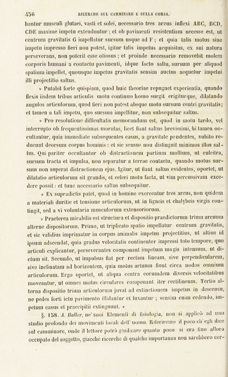 hantur musculi glutaei, vasti et solei, necessario tres arcus intlexi ABC, BCD, CDE maxime impelli extenduntur ; et ob pavimenti resistentiam necesse est, ut ccnlrum gravilatis G impellalur sursum usque ad F ; et quia talis motus sine impelli impresso fieri non potest, igitur talis impetus acquisitus, ex sui natura perseverans, non polerit esse oliosus ; et proinde necessario removebit molem corporis Immani a contactu pavimenti, idque facto saltu, sursum per aliquod spatium impelici, quousque impetus gravilatis sensim auclus acquetili* impetui illi projectitio saltus. » Putabit forte quispiam, quod buie theoriae repugnet experienlia, quando flexis iisdem tribus articulis molli continuo homo surgit erigilurque, dilatando angulos nrticulorurn, quod fieri non potest absque motu sursum centri gravitatis; et tamen a tali impelli, quo sursum impellitur, non subsequitur saltus. » Pro resolutionc difficullatis memorandum est, quod in motu tardo, vcl inlcrrupto ob frequentissimas morulas, licei tinnì saltus brevissimi, Ili tamen oc- cultanlur, quia immediate subsequentes casus, a gravitate pendentes, subito re- ducunt deorsum corpus hominis : et sic sensus non distingui minimos illos sai - tus. Qui pariter occultantur ob distractionem partium molliuni, ut culcitra, sursum tracta et impulsa, non separatur a lerrae contactu, quando motus sur- sum non superai distractionem ejus. Igitur, ut fiant saltus cvidenles, oporlet, ut dilatatio articulorum sit grandis, et celeri motu facta, ut vim percussivam exce- dere possil: et lune necessario saltus subsequitur. » Ex supradictis palei, quod in homine exercentur tres arcus, non quidem a materiali duritie et tensione articulorum, ut in ligncis et chalybeis virgis con- tingit, sed a vi volontaria musculorura extensoriorum. » Praeterea mirabilis est slruclura et dispositio praedictorum trium arcuimi alterne dispositorum. Primo, ut triplicalo spalio impellalur centrum giavilatis, et sic validius imprimatur in corpus animalis impetus projectilius, ut altius id ipsum adscendat, quia gradus velocitali conlinenter impressi tolo tempore, quo articuli explicantur, perseverantes componant impelum magis intensum, ut di- cium sit. Secundo, ut impulsus Gat per rectam lineam. sivc perpendicularem, sive inclinatam ad horizontera, quia motus artuum filini circa nodos omnium articulorum. Ergo oporlet, ut aliqua centra corumdcin divcisis velocitatibus moveantur, ut omnes motus circulares componant iter rcctilineum. Tertio al- terna dispositio trium articulorum juvat ad extinctionem impetus in descensu, ne pedes forti ictu pavimento illidantur et luxantur ; sensim enim cedendo, im- petum casus et praecipilii extinguunt. » §. 158. A. Mailer, ne’ suoi Elementi di fisiologia, non si applicò ad uno studio profondo dei movimenti locali dell’ uomo. Rileriremo il poco di egli dice sut camminare, onde il lettore potrà giudicare quanto poco si era lino allora occupalo del soggetto, giacché ricerche di qualche importanza non sarebbero cer-