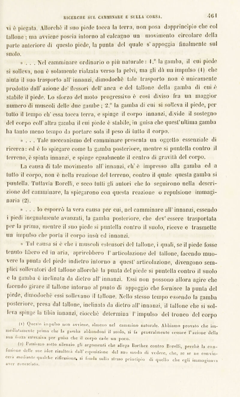 401 vi é piegala. Allorché il suo piede tocca la terra, non posa dapprincipio clic col tallone ; ma avviene poscia intorno al calcagno un movimento circolare della parte anteriore di questo piede, la punta del quale s’appoggia finalmente sul suolo. »... Nel camminare ordinario o più naturale: l.° la gamba, il cui piede si solleva, non è solamente rialzala verso la pelvi, ma gli dù un impulso (\) clic aiuta il suo trasporto all' innanzi, dimodoché tale trasporlo non è unicamente prodotto dall’ azione de’ flessori dell’ anca e del tallone della gamba di cui è stabile il piede. Lo sforzo del moto progressivo è così diviso fra un maggior numero di muscoli delle due gambe; 2.° la gamba di cui si solleva il piede, per tutto il tempo eh’essa tocca terra, c spinge il corpo innanzi, divide il sostegno del corpo coll’altra gamba il cui piede è stabile, iu guisa che quest’ultima gamba ha tanto meno tempo da portare sola il peso di tutto il corpo. »... Tale meccanismo del camminare presenta un oggetto essenziale di ricerca: ed è lo spiegare come la gamba posteriore, mentre si puntella contro il terreno, è spinta innanzi, e spinge egualmente il centro di gravitò del corpo. La causa di tale movimento all’innanzi, eh’è impresso alla gamba ed a tutto il corpo, non è nella reazione del terreno, contro il quale questa gamba si puntella. Tuttavia Borelli, c seco tulli gli autori clic lo seguirono nella descri- zione del camminare, la spiegarono con questa reazione o repulsione immagi- naria (2). »... Io esporrò la vera causa per cui, nel camminare all’innanzi, essendo i piedi inegualmente avanzati, la gamba posteriore, che dev’essere trasportata per la prima, mentre il suo piede si puntella contro il suolo, riceve e trasmette un impulso che porla il corpo insù ed innanzi. » Tal causa si è che i muscoli estensori del tallone, i quali, se il piede fosse tenuto libero ed in aria, aprirebbero 1’ articolazione del tallone, facendo muo- vere la punta del piede indietro intorno a quest’ articolazione, divengono sem- plici sollevatori del tallone allorché la punta de! piede si puntella contro il suolo e la gamba è inclinata da dietro all’ innanzi. Essi non possono allora agire che facendo girare il tallone intorno al punto di appoggio che fornisce la punta del piede, dimodoché essi sollevano il tallone. Nello stesso tempo essendo la gamba posici iore, presa dal tallone, inclinala da dietro all’innanzi, il tallone che si sol- leva spinge la tibia innanzi, ciocché determina l’impulso del tronco del corpo (1) Questo impulso non avviene, almeno ne! cammino naturale. Abbiamo provalo che im- mediatamente prima che la gamba abbandoni il suolo, si fa generalmente cessare l’azione della sua f»rza estensiva per guisa che il corpo cade un poco. (2) Passiamo sotto silenzio gli argomenti che allega Barlhez contro Borelli, perchè la con- fusione delle sue idee risulterà dall’esposizione del suo modo di vedere, che, se se ne convin- cerà mediante qualche riflessione, si fonda sullo slesso principio di quello che egli immaginava aver rovescialo.