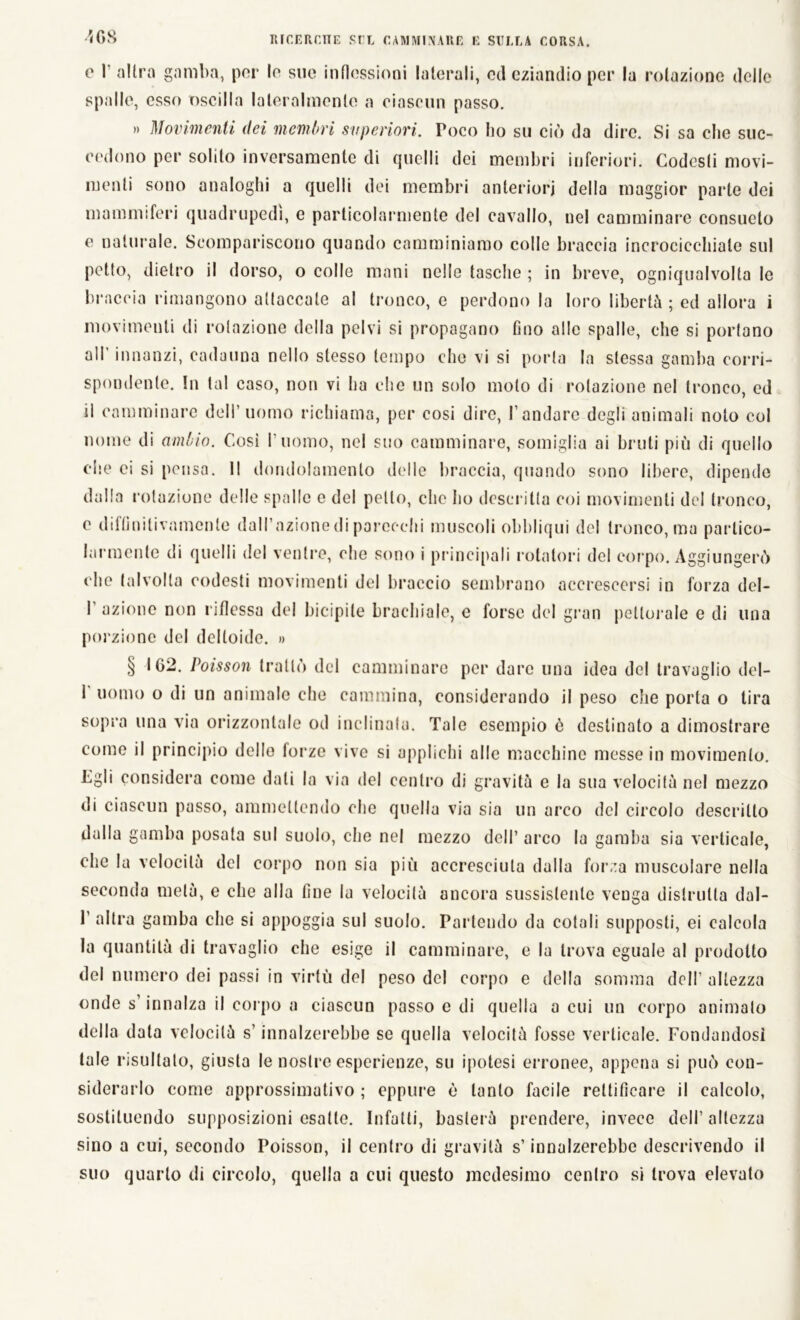 4 OS 0 1‘ altra gamba, por lo sue inflessioni laterali, od eziandio per la rotazione delle spalle, esso oscilla lateralmente a ciascun passo. » Movimenti dei membri superiori. Poco ho su ciò da dire. Si sa che suc- cedono per solito inversamente di quelli dei membri inferiori. Codesti movi- menti sono analoghi a quelli dei membri anteriori della maggior parte dei mammiferi quadrupedi, e particolarmente del cavallo, nel camminare consueto e naturale. Scompariscono quando camminiamo colle braccia incrocicchiate sul petto, dietro il dorso, o colle mani nelle tasche ; in breve, ogniqualvolta le braccia rimangono attaccale al tronco, e perdono la loro libertà ; ed allora i movimenti di rotazione della pelvi si propagano fino alle spalle, che si portano all innanzi, cadauna nello stesso tempo che vi si porta la stessa gamba corri- spondente. In tal caso, non vi ha che un solo moto di rotazione nel tronco, ed il camminare dell’uomo richiama, per cosi dire, l’andare degli animali noto col nome di ambio. Cosi l’uomo, nel suo camminare, somiglia ai bruti più di quello che ei si pensa. Il dondolamento delle braccia, quando sono libere, dipende dalla rotazione delle spalle e del petto, clic ho descritta coi movimenti del tronco, e difflnilivamcnle dall’azione di parecchi muscoli obbliqui del tronco, ma partico- larmente di quelli del ventre, che sono i principali rotatori del corpo. Aggiungerò che talvolta codesti movimenti del braccio sembrano accrescersi in forza del- 1 azione non riflessa del bicipite brachiale, c forse del gran pettorale e di una porzione del deltoide. » § 162. Poisson trattò del camminare per dare una idea del travaglio del- 1 uomo o di un animale che cammina, considerando il peso che porta o tira sopra una via orizzontale od inclinala. Tale esempio ò destinato a dimostrare come il principio dello forze vive si applichi alle macchine messe in movimento. Egli considera come dati la via del centro di gravità e la sua velocità nel mezzo di ciascun passo, ammettendo che quella via sia un arco del circolo descritto dalla gamba posata sul suolo, che nel mezzo dell’ arco la gamba sia verticale, che la velocità del corpo non sia più accresciuta dalla forza muscolare nella seconda metà, e che alla fine la velocità ancora sussistente venga distrutta dal- 1 gamba che si appoggia sul suolo. Partendo da cotali supposti, ei calcola la quantità di travaglio che esige il camminare, e la trova eguale al prodotto del numero dei passi in virtù del peso del corpo e della somma dell’ altezza onde s innalza il corpo a ciascun passo e di quella a cui un corpo animato della data velocità s’innalzerebbe se quella velocità fosse verticale. Fondandosi tale risultalo, giusta le nostre esperienze, su ipotesi erronee, appena si può con- siderarlo come approssimativo ; eppure è tanto facile rettificare il calcolo, sostituendo supposizioni esatte. Infatti, basterà prendere, invece dell’altezza sino a cui, secondo Poisson, il centro di gravità s’innalzerebbe descrivendo il suo quarto di circolo, quella a cui questo medesimo centro si trova elevato