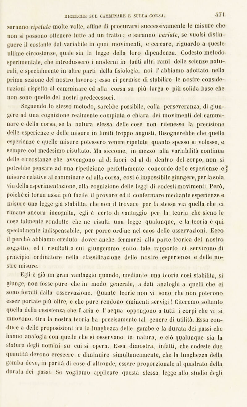 571 saranno ripetute molle volte, affine di procurarsi successivamente le misure che non si possono ollenere tutte ad un tratto; c saranno variate, se vuoisi distin- guere il costante dal variabile in quei movimenti, e cercare, riguardo a queste ultime circostanze, quale sia la legge della loro dipendenza. Codesto metodo sperimentale, che introdussero i moderni in tanti altri rami delle scienze natu- rali, e specialmente in altre parli della fisiologia, noi I’ abbiamo adottato nella prima sezione del nostro lavoro ; esso ci permise di stabilire le nostre conside- razioni rispetto al camminare ed alla corsa su più larga e più solida base che non sono quelle dei nostri predecessori. Seguendo lo stesso metodo, sarebbe possibile, colla perseveranza, di giun- gere ad una cognizione realmente compiuta e chiara dei movimenti del cammi- nale e della corsa, se la natura stessa delle cose non ritenesse la precisione delle esperienze e delle misure in limiti troppo angusti. Bisognerebbe che quelle esperienze e quelle misure potessero venire ripetute quanto spesso si volesse, e sempre col medesimo risultato. Ma siccome, in mezzo alla variabilità continua delle circostanze che avvengono al di. fuori ed al di dentro del corpo, non si potrebbe pensare ad una ripetizione perfettamente concoide delle esperienze e] misure relative al camminare ed alla corsa, cosi è impossibile giungere, per la sola via della espcrimentazione, alla cognizione delle leggi di codesti movimenti. Però, poiché ci torna assai più facile il provare ed il confermare mediante esperienze e misure una legge già stabilita, che non il trovare per la stessa via quella che ci rimane ancora incognita, egli è cerio di vantaggio per la teoria che sieno le cose talmente condotte che ne risulti una legge qualunque, e la teoria è qui specialmente indispensabile, per porre ordiue nel caos delle osservazioni. Ecco il perchè abbiamo creduto dover anche fermarci alla parte teorica del nostro soggetto, ed i risultati a cui giungemmo sotto tale rapporto ci servirono di principio ordinatore nella classificazione delle nostre esperienze e delle no- stre misure. Egli è già un gran vantaggio quando, mediante una teoria così stabilita, si giunge, non fosse pure che in modo generale, a dati analoghi a quelli che ci sono forniti dalla osservazione. Quante teorie non vi sono che non poterono esser portale più oltre, e che pure rendono eminenti servigi ! Citeremo soltanto quella della resistenza che I’ aria e 1’ acqua oppongono a tutti i corpi che vi si muovono. Ora la nostra teoria ha precisamente lai genere di utilità. Essa con- duce a delle proposizioni fra la lunghezza delle gambe e la durata dei passi che hanno analogia con quelle che si osservano in natura, e ciò qualunque sia la statura degli uomini su eui si opera. Essa dimostra, infatti, che codeste due quantità devono crescere e diminuire simultaneamente, che la lunghezza della gamba deve, in parità di cose d’altronde, essere proporzionale al quadrato della durala dei passi. Se vogliamo applicare questa stessa legge allo studio degli