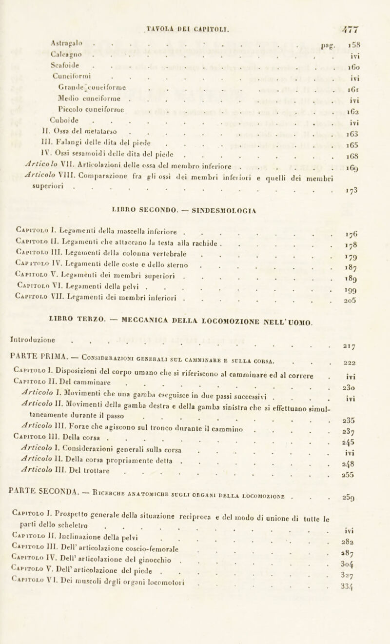 Pa£ Astragalo ...... Calcagno . . Scafoide ....... Cuneiformi ...... Grande cuneiforme *• * • • • Medio cuneiforme ..... Piccolo cuneiforme .... Cu boi de ....... II. Ossa del metatarso .... III. falangi delle dita del piede IV. Ossi sesamoidi delle dita del piede At tico lo A li. Articolazioni delle ossa del membro inferiore Articolo Vili. Comparazione fra gli ossi dei membri inferiori e quelli dei meinbr superiori ...... 158 ivi 1G0 ivi iGr ivi 1G2 ivi iG3 i65 1G8 169 173 LIBRO SECONDO. — SINDES.MOLOGIV Capitolo I. Legamenti della mascella inferiore . Capitolo II. Legamenti che attaccano la testa aila rachide Capitolo 111. Legamenti della colonna vertebrale Capitolo IV. Legamenti delle coste e dello sterno Capitolo V7. Legamenti dei membri supeiiori . Capitolo VI. Legamenti della pelvi .... Capitolo All. Legamenti dei membri inferiori LIBRO TERZO. — MECCANICA DELLA LOCOMOZIONE NELL'UOMO. 17G 1 78 187 189 2o5 Introduzione TARTE PRIMA. — Considerazioni generali sei, camminare e sella corsa. Capitolo 1. Disposizioni del corpo umano che si riferiscono al camminare ed al correre Capitolo IL Del camminare Articolo I. Movimenti che una gamba eseguisce in due passi successivi . Articolo II. Movimenti della gamba destra e della gamba sinislra che si effelluano simul taneamente durante il passo Articolo III. Forze che agiscono sul tronco durante il cammino Capitolo HI. Della corsa . * • • • • • Articolo I. Considerazioni generali sulla corsa Articolo II. Della corsa propriamente detta .... Articolo III. Del trottare *••••• « PARTE SECONDA. — Ricerche anatomiche sugli organi della locomozione 217 222 ivi 23o ivi 235 237 245 ivi 248 255 259 Capitolo 1. Prospetto generale della situazione reciproca e del modo di unione di tulle le parti dello scheletro Capitolo II. Inclinazione della pelvi Capitolo III. Dell’articolazione coscio-femorale Capitolo 1A7. Dell1 articolazione del ginocchio Capitolo A7. Dell’articolazione del piede .... Capitolo A71. Dei muscoli degli organi locomotori ivi 282 287 3o4 327 334