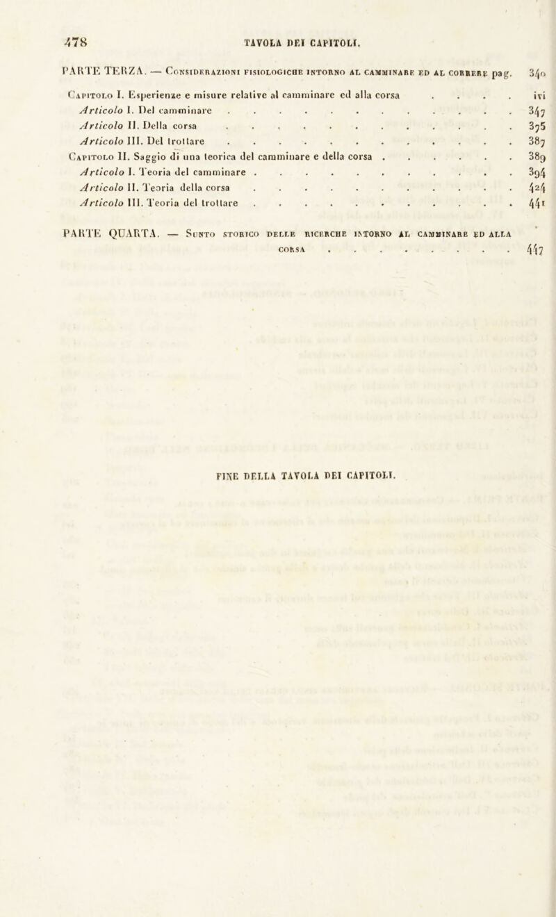PARTE TERZA. — Considerazioni fisiologiche intorno al camminare f.d al correre pag. 3/jo Capitolo I. Esperienze e misure relative al camminare cil alla corsa .... ivi Articolo 1. Del camminare ............ 347 Articolo II. Della corsa ............ 3^5 Articolo III. Del trottare ............ 387 Capitolo li. Saggio di una teorica del camminare e della corsa ...... 38r> Articolo I. Teoria del camminare ........... 3q<J Articolo li. Teoria della corsa ........... !\i\ Articolo III. Teoria del trottare ........... l\f\\ tr PARTE QUARTA. — Sunto storico delle ricerche intorno al camminare rd alla CORSA ........ 41?