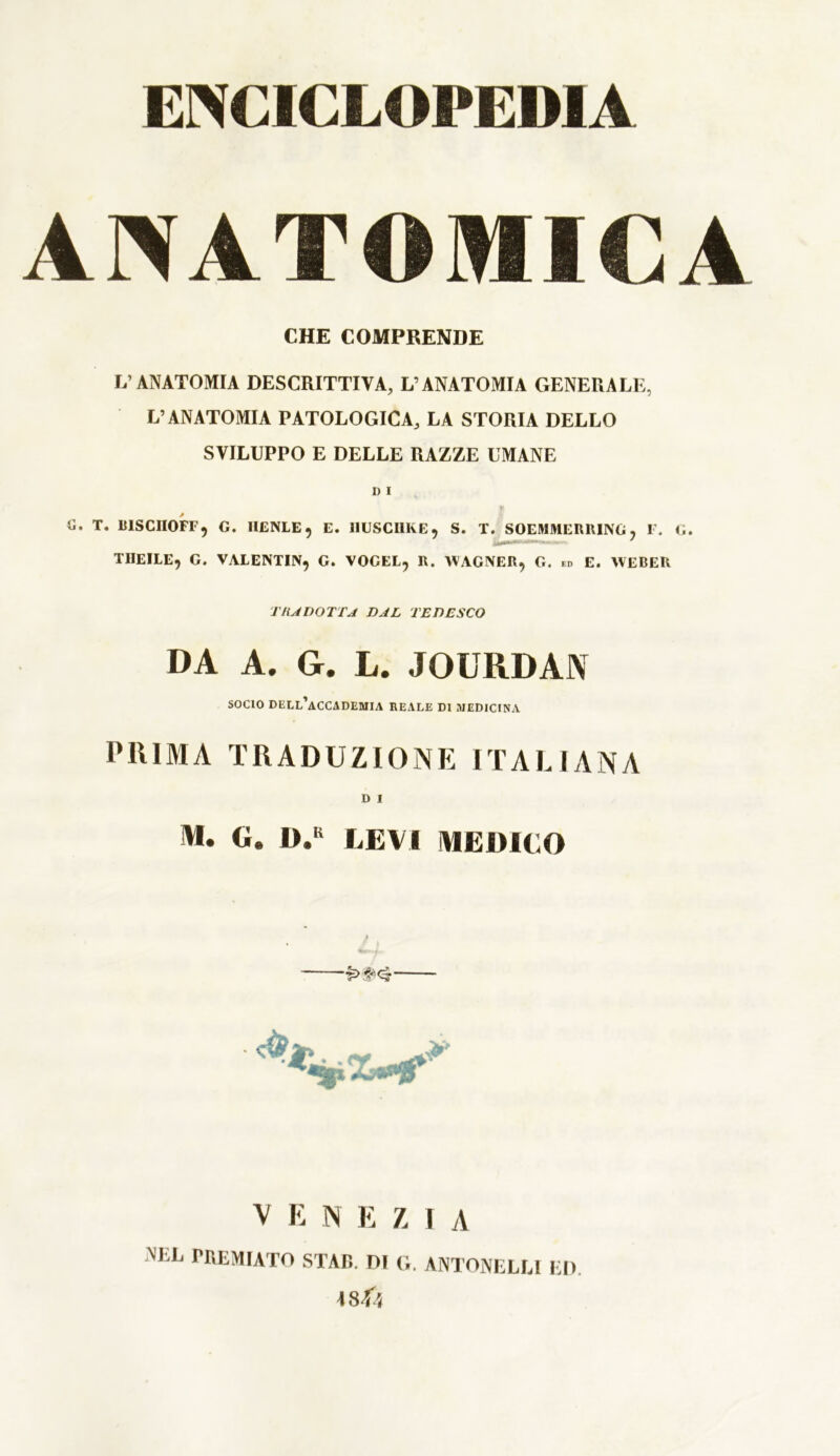 ENCICLOPEDIA ANATOMICA CHE COMPRENDE L’ANATOMIA DESCRITTIVA, L’ANATOMIA GENERALE, L’ANATOMIA PATOLOGICA, LA STORIA DELLO SVILUPPO E DELLE RAZZE UMANE D I tì. T. B1SCII0FF, G. IIENLE, E. 11USCI1KE, S. T. SOEMMERRING, F. G. THEILE, G. VALENTIN, G. VOGEL, R. WAGNER, G. ed E. WEBER TRADOTTA DAL TEDESCO DA A. G. L. JOURDAN socio dell’accademia reale di medicina PIUMA TRADUZIONE ITALIANA D i M. G. D.K LEVI MERICO V E N E Z I A nel premiato STAR, ni g. antonelm ed. \sfa