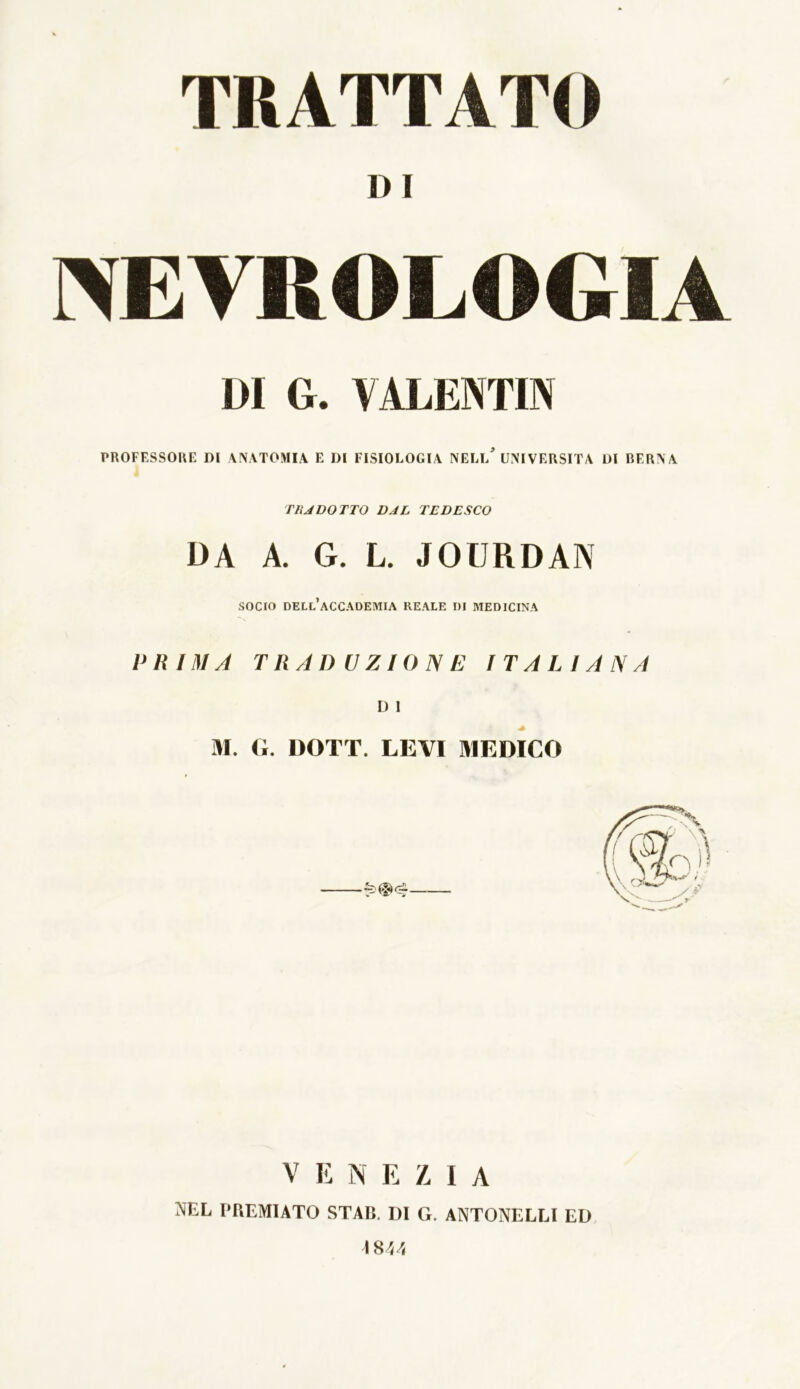 TRATTATO D I NEVBOLOGIA DI 6. VALENTIN PROFESSORE DI ANATOMIA E DI FISIOLOGIA NELL* UNIVERSITÀ DI BERNA TUA DOTTO DAL TEDESCO DA A. G. L. JOURDAN socio dell’accademia reale di medicina PRIMA TRADUZIONE ITALIANA D 1 M. G. DOTT. LEVI MEDICO VENEZIA NEL PREMIATO STAR. DI G. ANTONELLI ED 181/,