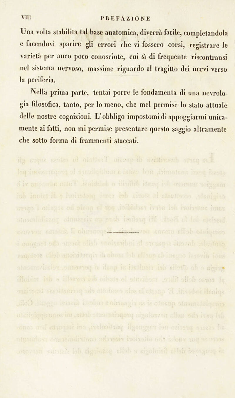 Una volta stabilita tal base anatomica, diverrà facile, completandola e facendovi sparire gli errori che vi fossero corsi, registrare le varietà per anco poco conosciute, cui si di frequente riscontratisi nel sistema nervoso, massime riguardo al tragitto dei nervi verso la periferia. Nella prima parte, tentai porre le fondamenta di una nevrolo- gia filosofica, tanto, per lo meno, che mel permise lo stalo attuale delle nostre cognizioni. L’obbligo impostomi di appoggiarmi unica- mente ai fatti, non mi permise presentare questo saggio altramente che sotto forma di frammenti staccati.