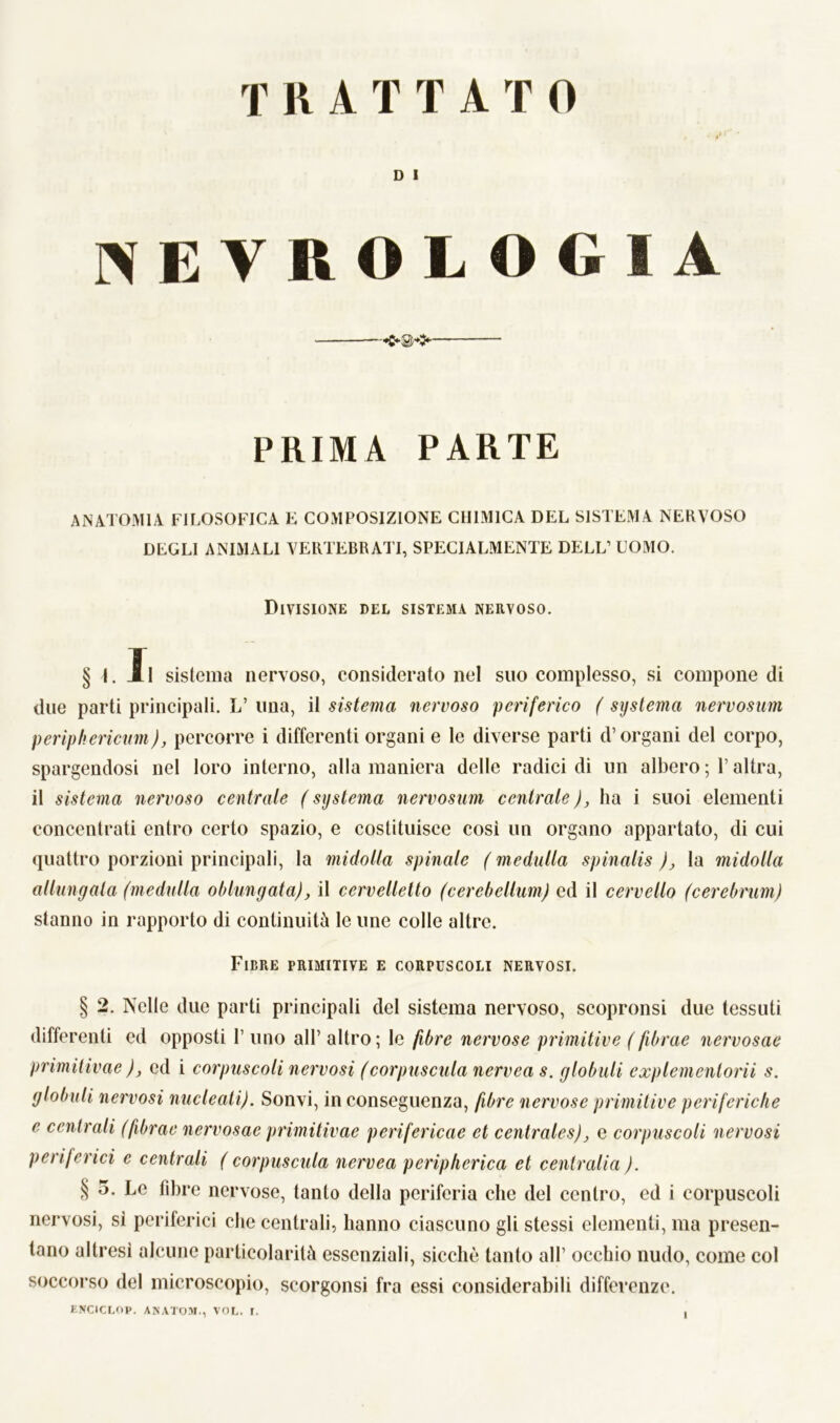 D I NEVROLOGIA —— PRIMA PARTE ANATOMIA FILOSOFICA E COMPOSIZIONE CHIMICA DEL SISTEMA NERVOSO DEGLI ANIMALI VERTEBRATI, SPECIALMENTE DELL’ COMO. Divisione del sistema nervoso. § I. XI sistema nervoso, considerato nel suo complesso, si compone di due parti principali. L’ una, il sistema nervoso periferico ( systema nervosum perìphericum), percorre i differenti organi e le diverse parti d’organi del corpo, spargendosi nel loro interno, alla maniera delle radici di un albero ; l’altra, il sistema nervoso centrale ( systema nervosum centrale ), ha i suoi elementi concentrati entro certo spazio, e costituisce così un organo appartato, di cui quattro porzioni principali, la midolla spinale ( meditila spinalis ), la midolla allungata (meditila oblungata), il cervelletto (cerebellum) ed il cervello (cerebrum) stanno in rapporto di continuità le une colle altre. Fibre primitive e corpuscoli nervosi. § 2. Nelle due parti principali del sistema nervoso, scopronsi due tessuti differenti ed opposti 1’ uno all’ altro; le fibre nervose primitive (fibrae nervosae primitivae )j ed i corpuscoli nervosi (corpuscula nervea s. globuli explementorii s. globuli nervosi nucleoli). Sonvi, in conseguenza, fibre nervose primitive periferiche e centrali (fibrae nervosae primitivae perifericae et centrales), e corpuscoli nervosi periferici e centrali ( corpuscula nervea peripherica et centralia ). § 5. Le fibre nervose, tanto della periferia che del centro, ed i corpuscoli nervosi, sì periferici che centrali, hanno ciascuno gli stessi elementi, ma presen- tano altresì alcune particolarità essenziali, sicché tanto all’ occhio nudo, come col soccorso del microscopio, scorgonsi fra essi considerabili differenze. ENCICLOP. ANATOM., VOL, I.