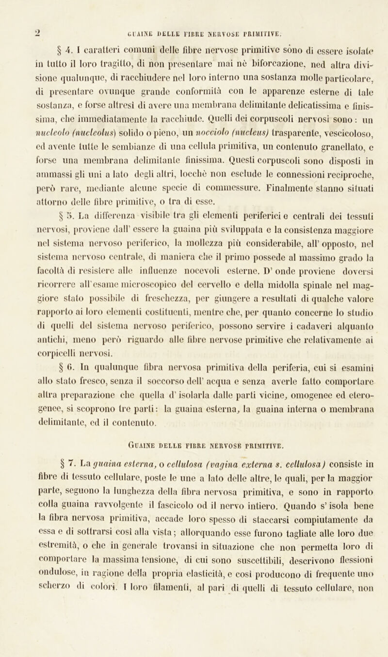 1 GUAINE DELLE l-IBRE NERVOSE PRIMITIVE; § 4. I caratteri comuni delle fibre nervose primitive sono di essere isolate in tutto il loro tragitto, di non presentare mai nè biforcazione, ned altra divi- sione qualunque, di racchiudere nel loro interno una sostanza molle particolare, di presentare ovunque grande conformità con le apparenze esterne di tale sostanza, e forse altresì di avere una membrana delimitante delicatissima e finis- sima, clic immediatamente la racchiude. Quelli dei corpuscoli nervosi sono : un nucleolo (nucleolus) solido o pieno, un nocciolo (nucleus) trasparente, vescicoloso, ed avente tutte le sembianze di una cellula primitiva, un contenuto granellato, c forse una membrana delimitante finissima. Questi corpuscoli sono disposti in ammassi gli uni a lato degli altri, locchè non esclude le connessioni reciproche, però rare, mediante alcune specie di commessure. Finalmente stanno situati attorno delle fibre primitive, o tra di esse. § 5. La differenza visibile tra gli elementi periferici o centrali dei tessuti nervosi, proviene dall’ essere la guaina più sviluppata e la consistenza maggiore nel sistema nervoso periferico, la mollezza più considerabile, all’ opposto, nel sistema nervoso centrale, di maniera che il primo possedè al massimo grado la facoltà di resistere alle influenze noeevoli esterne. D’ onde proviene doversi ricorrere all’esame microscopico del cervello e della midolla spinale nel mag- giore stato possibile di freschezza, per giungere a resultati di qualche valore rapporto ai loro clementi costituenti, mentre clic, pei- quanto concerne lo studio di quelli del sistema nervoso periferico, possono servire i cadaveri alquanto antichi, meno però riguardo alle fibre nervose primitive che relativamente ai eorpicclli nervosi. § 0. In qualunque fibra nervosa primitiva della periferia, cui si esamini allo stato fresco, senza il soccorso dell’ acqua e senza averle fatto comportare altra preparazione che quella d’isolarla dalle parti vicine, omogenee ed etero- genee, si scoprono tre parti: la guaina esterna, la guaina interna o membrana delimitante, ed il contenuto. Guaine delle fibre nervose primitive. § 7. La guaina esterna, o cellulosa (vagina externa s. cellulosa) consiste in fibre di tessuto cellulare, poste le une a lato delle altre, le quali, per la maggior parte, seguono la lunghezza della fibra nervosa primitiva, e sono in rapporto colla guaina ravvolgente il fascicolo od il nervo intiero. Quando s’isola bene la fibra nervosa primitiva, accade loro spesso di staccarsi compiutamente da essa e di sottrarsi così alla vista ; allorquando esse furono tagliate alle loro due estremità, o che in generale trovansi in situazione che non permetta loro di comportare la massima tensione, di cui sono suscettibili, descrivono flessioni ondulose, in ragione della propria elasticità, e così producono di frequente uno scherzo di colori. I loro filamenti, al pari di quelli di tessuto cellulare, non