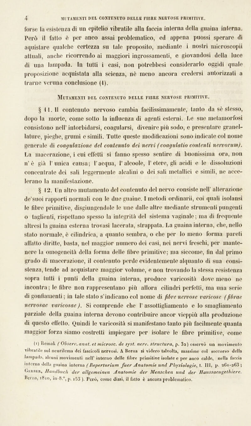 MUTAMENTI DEL CONTENUTO DELLE FIERE NERVOSE PRIMITIVE. forse la esistenza di un epitelio vibratile alla faccia interna della guaina interna. Però il fatto è per anco assai problematico, ed appena puossi sperare di aquistare qualche certezza su tale proposito, mediante i nostri microscopii attuali, anche ricorrendo ai maggiori ingrossamenti, e giovandosi della luce di una lampada. In tutti i casi, non potrebbesi considerarlo oggidì quale proposizione acquistata alla scienza, nè meno ancora credersi autorizzati a trarne veruna conclusione (I). Mutamenti del contenuto delle fibre nervose primitive. § 11.11 contenuto nervoso cambia facilissimamente, tanto da sè stesso, dopo la morte, come sotto la influenza di agenti esterni. Le sue metamorfosi consistono nell’ intorbidarsi, coagularsi, divenire più sodo, e presentare granel- lature, pieghe, grumi e simili. Tutte queste modificazioni sono indicale col nome generale di coagulazione del contenuto dei nervi (coagulatio contenti nervorum). La macerazione, i cui effetti si fanno spesso sentire di buonissima ora, non n1 è già l’unica causa; l'acqua, 1’alcoole, 1’ etere, gli acidi e le dissoluzioni concentrate dei sali leggermente alcalini o dei sali metallici e simili, ne acce- lerano la manifestazione. § 12. Un altro mutamento del contenuto del nervo consiste nell’ alterazione de’suoi rapporti normali con le due guaine. I metodi ordinarli, coi quali isolatisi le fibre primitive, disgiungendole le une dalle altre mediante strumenti pungenti o taglienti, rispettano spesso la integrità del sistema vaginale; ma di frequente altresì la guaina esterna trovasi lacerata, strappata. La guaina interna, che, nello stato normale, è cilindrica, a quanto sembra, o cbe per Io meno forma pareti affatto diritte, basta, nel maggior numero dei casi, nei nervi freschi, per mante- nere la omogeneità della forma delle fibre primitive; ma siccome, fin dal primo grado di macerazione, il contenuto perde evidentemente alquanto di sua consi- stenza, tende ad acquistare maggior volume, e non trovando la stessa resistenza sopra tutti i punti della guaina interna, produce varicosità dove meno ne incontra; le fibre non rappresentano più allora cilindri perfetti, ma una serie di gonfiamenti ; in tale stato s’indicano col nome di fibre nervose varicose ( fibrae nervosae varicosac). Si comprende che f assottigliamento e Io smagliamcnto parziale della guaina interna devono contribuire ancor vieppiù alla produzione di questo effetto. Quindi le varicosità si manifestano tanto più facilmente quanta maggior forza siamo costretti impiegare per isolare le fibre primitive, come (i) Remali ( Obsere. anni, et microsc. de syst. nerv. structura, p. 32) osservò un movimento vibratile sul neurilema «lei fascicoli nervosi. A Berna si videro talvolta, massime col soccorso della lampada, alcuni movimenti nell1 interno delle fibre primitive isolate e per anco calde, nella faccia interna della guaina interna (Repertorium fuer Anatomie und Physiologie, t. Ili, p. 261-268; (jkriuìr, Handbuch der allgemcinen Anatomie der Menschen und der Haussaeugethiere. Berna, 1810, in-8.°, p. 153 ). Però, come dissi, il fatto è ancora problematico.