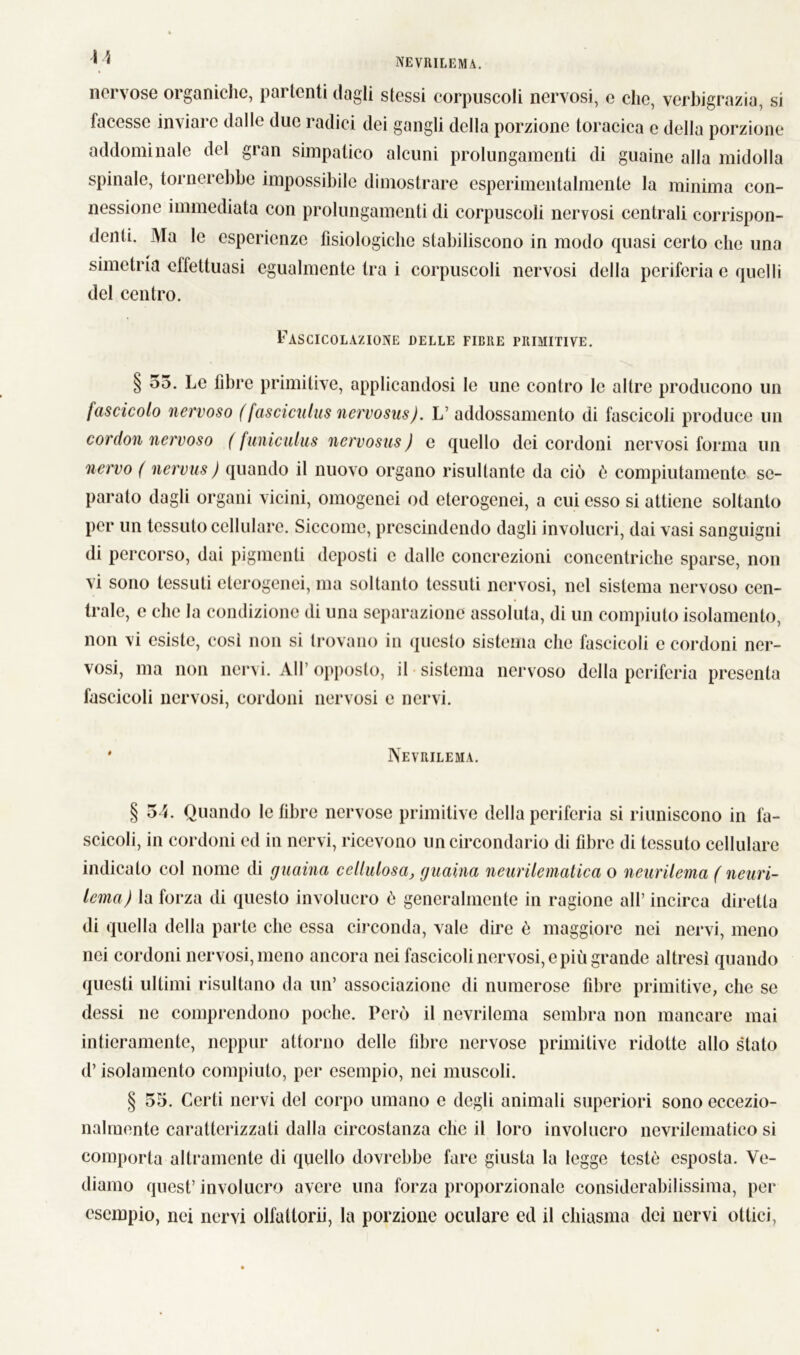 nervose organiche, partenti dagli stessi corpuscoli nervosi, e che, verbigrazia, si facesse inviare dalle due radici dei gangli della porzione toracica c della porzione addominale del gran simpatico alcuni prolungamenti di guaine alla midolla spinale, tornerebbe impossibile dimostrare esperimentalmente la minima con- nessione immediata con prolungamenti di corpuscoli nervosi centrali corrispon- denti. Ma le esperienze fisiologiche stabiliscono in modo quasi certo che una simetria effettuasi egualmente tra i corpuscoli nervosi della periferia e quelli del centro. Pascicolazione delle fiche primitive. § 55. Le fibre primitive, applicandosi le une contro le altre producono un fascicolo nervoso (fasciculus nervosus). L’ addossamento di fascicoli produce un cordoli nervoso ( funiculus nervosus ) e quello dei cordoni nervosi forma un nervo ( nervus) quando il nuovo organo risultante da ciò ò compiutamente se- parato dagli organi vicini, omogenei od eterogenei, a cui esso si attiene soltanto per un tessuto cellulare. Siccome, prescindendo dagli involucri, dai vasi sanguigni di percorso, dai pigmenti deposti c dalle concrezioni concentriche sparse, non vi sono tessuti eterogenei, ma soltanto tessuti nervosi, nel sistema nervoso cen- trale, e che la condizione di una separazione assoluta, di un compiuto isolamento, non vi esiste, così non si trovano in questo sistema che fascicoli e cordoni ner- vosi, ma non nervi. All’ opposto, il sistema nervoso della periferia presenta fascicoli nervosi, cordoni nervosi e nervi. * Nevrilema. § 54. Quando le fibre nervose primitive della periferia si riuniscono in fa- scicoli, in cordoni ed in nervi, ricevono un circondario di fibre di tessuto cellulare indicato col nome di guaina cellulosa, guaina neurilematica o neurilema ( neuri- lema) la forza di questo involucro ò generalmente in ragione all’ incirca diretta di quella della parte clic essa circonda, vale dire è maggiore nei nervi, meno nei cordoni nervosi, meno ancora nei fascicoli nervosi, e più grande altresi quando questi ultimi risultano da un’ associazione di numerose fibre primitive, che se dessi ne comprendono poche. Però il nevrilema sembra non mancare mai intieramente, neppur attorno delle fibre nervose primitive ridotte allo stato d’isolamento compiuto, per esempio, nei muscoli. § 55. Certi nervi del corpo umano e degli animali superiori sono eccezio- nalmente caratterizzati dalla circostanza che il loro involucro nevrilematico si comporta altramente di quello dovrebbe fare giusta la legge testé esposta. Ve- diamo quest’ involucro avere una forza proporzionale considerabilissima, per esempio, nei nervi olfattorii, la porzione oculare od il chiasma dei nervi ottici.