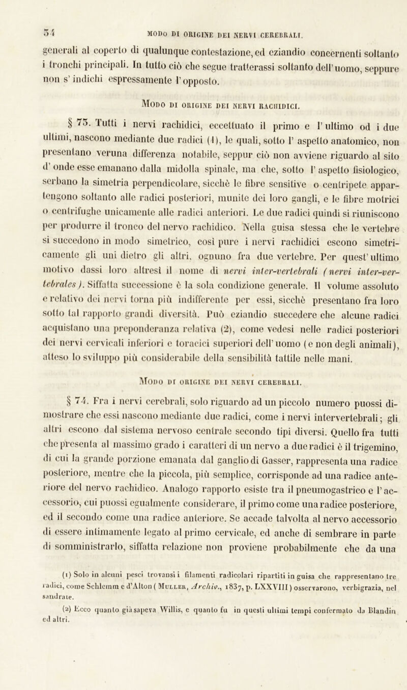 generali al coperto di qualunque contestazione, ed eziandio concernenti soltanto i tronchi principali. In tutto ciò che segue tratterassi soltanto dell’uomo, seppure non s’indichi espressamente l’opposto. Modo di origine dei nervi rachidici. § /5. lutti i nervi rachidici, eccettuato il primo e l’ultimo od i due ultimi, nascono mediante due radici ( I), le quali, sotto 1’ aspetto anatomico, non pi esentano veruna differenza notabile, seppur ciò non avviene riguardo al sito d’ onde esse emanano dalla midolla spinale, ma che, sotto 1’ aspetto fisiologico, serbano la simelria perpendicolare, sicché le fibre sensitive o centripete appar- tengono soltanto alle radici posteriori, munite dei loro gangli, e le fibre motrici o centrifughe unicamente alle radici anteriori. Le due radici quindi si riuniscono per produrre il tronco del nervo rachidico. Nella guisa stessa che le vertebre si succedono in modo simetrico, così pure i nervi rachidici escono simetri- camento gli uni dietro gli altri, ognuno fra due vertebre. Per quest’ultimo motivo dassi loro altresì il nome di nervi inier-vertebrali (nervi inter-ver- tebrales). Siffatta successione è la sola condizione generale. 11 volume assoluto e relativo dei nervi torna più indifferente per essi, sicché presentano fra loro sotto tal rapporto grandi diversità. Può eziandio succedere che alcune radici acquistano una preponderanza relativa (2), come vedesi nelle radici posteriori dei nervi cervicali inferiori e toracici superiori dell’uomo (e non degli animali), atteso Io sviluppo più considerabile della sensibilità tattile nelle mani. « Modo i»r origine dei nervi cerebrali. § 74. Fra i nervi cerebrali, solo riguardo ad un piccolo numero puossi di- mostrare che essi nascono mediante due radici, come i nervi intervertebrali ; gli altri escono dal sistema nervoso centrale secondo tipi diversi. Quello fra tutti che presenta al massimo grado i caratteri di un nervo a due radici é il trigemino, di cui la grande porzione emanata dal ganglio di Gasser, rappresenta una radice posteriore, mentre che la piccola, più semplice, corrisponde ad una radice ante- riore del nervo rachidico. Analogo rapporto esiste tra il pneumogastrico e l’ac- cessorio, cui puossi egualmente considerare, il primo come una radice posteriore, ed il secondo come una radice anteriore. Se accade talvolta al nervo accessorio di essere intimamente legato al primo cervicale, ed anche di sembrare in parte di somministrarlo, siffatta relazione non proviene probabilmente che da una (i) Solo in alcuni pesci trovatisi i filamenti radicolari ripartiti in guisa che rappresentano tre radici, come Schieranti c d’Alton ( Muller, Arc/iiv., 1837, P- LXXVIII ) osservarono, verbigrazia, nel sandrate. (a) Ecco quanto già sapeva Willis, e quanto fu in questi ultimi tempi confermalo da Blanditi ed altri.