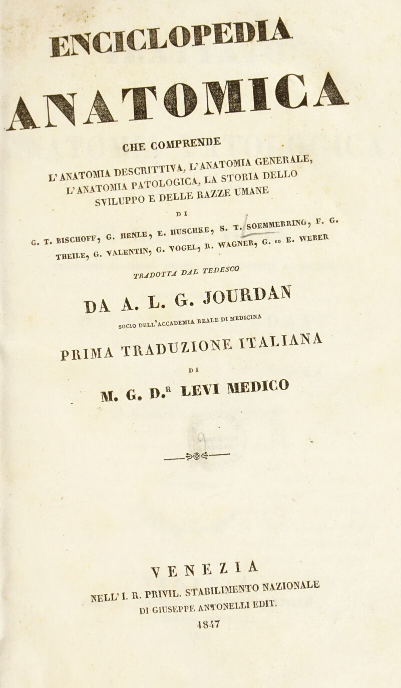 Er«^ClCLOPE®lA AI^ATOMICA. CHE COMPRENDE anatomia GENERALE, ,, ,«.TOMU V anatomia p^tolog CA la SVILUPPO E DELLE RAZ^E E. D I G. T . otscube, s. . VOCEl, B. WACINEB, G. F. C. E. \^EBEK . BISCIIOFF, G. IlENLE, E THEILE, G. VALENTIN, G. TRJDOTTJ tedesco BA A. L. G. JOBRDAN soaoB«.i.Tcc*»».ABEAEEm.Emc.« prima traduzione italiana D I M . G. LEVI MEDICO VENEZIA NELL’ I. R. TRIVIL. STARILIMENTO NAZIONALE m GIUSEPPE aN*101SELLI EDIT. 1847