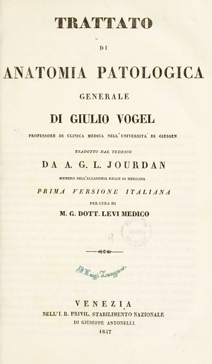 TRATTATO D I ANATOMIA PATOLOGICA GENERALE DI GIULIO VOGEL PROFESSORE DI CLINICA MEDICA NELl’UNIVERSITÀ' DI GIESSEN TRADOTTO DAL TEDESCO DA A. G. L, JOURDAN MEMBRO dell’accademia REALE DI MEDICINA PRIMA FE RSION E ITALIANA PER CURA DI M. G. DOTT. LEVI MEDICO VENEZIA NELL’I. R. PRIVIL. STABILIMENTO NAZIONALE DI GIUSEPPE ANTONELLI. i847