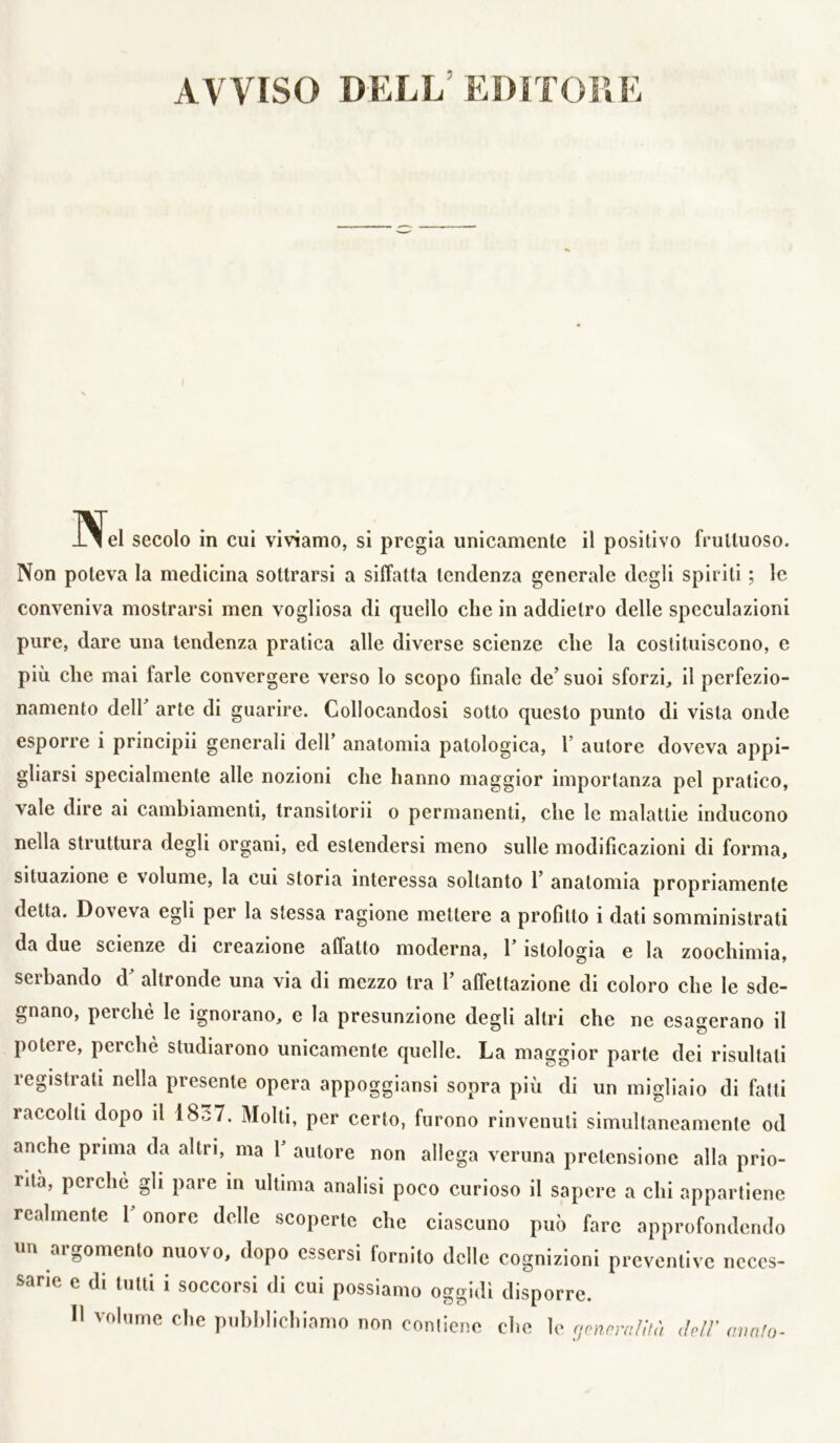 AVVISO DELL’EDITOFiì: N. lei secolo in cui viviamo, si pregia unicamente il positivo fruttuoso. Non poteva la medicina sottrarsi a siffatta tendenza generale degli spiriti ; le conveniva mostrarsi men vogliosa di quello che in addietro delle speculazioni pure, dare una tendenza pratica alle diverse scienze che la costituiscono, e più che mai farle convergere verso lo scopo finale de’ suoi sforzi, il perfezio- namento dell’ arte di guarire. Collocandosi sotto questo punto di vista onde esporre i principii generali dell’ anatomia patologica, f autore doveva appi- gliarsi specialmente alle nozioni che hanno maggior importanza pel pratico, vale dire ai cambiamenti, transitorii o permanenti, che le malattie inducono nella struttura degli organi, ed estendersi meno sulle modificazioni di forma, situazione e volume, la cui storia interessa soltanto 1’ anatomia propriamente detta. Doveva egli per la stessa ragione mettere a profitto i dati somministrati da due scienze di creazione affatto moderna, l’istologìa e la zoochimia, serbando d’ altronde una via di mezzo tra 1’ affettazione di coloro che le sde- gnano, perchè le ignorano, e la presunzione degli altri che ne esagerano il potere, perchè studiarono unicamente quelle. La maggior parte dei risultati registrati nella presente opera appogglansi sopra più di un migliaio di fatti raccolti dopo il 1837. Molti, per certo, furono rinvenuti simultaneamente od anche prima da altri, ma 1’ autore non allega veruna pretensione alla prio- rità, poiché gli pare in ultima analisi poco curioso il sapere a chi appartiene realmente l’onore delle scoperte che ciascuno può fare approfondendo un argomento nuovo, dopo essersi fornito delle cognizioni preventive neces- sarie e di tutti i soccorsi di cui possiamo oggidì disporre. 11 volume che pubblichiamo non conliene che le (jcnnyallh) deli' avrUo^