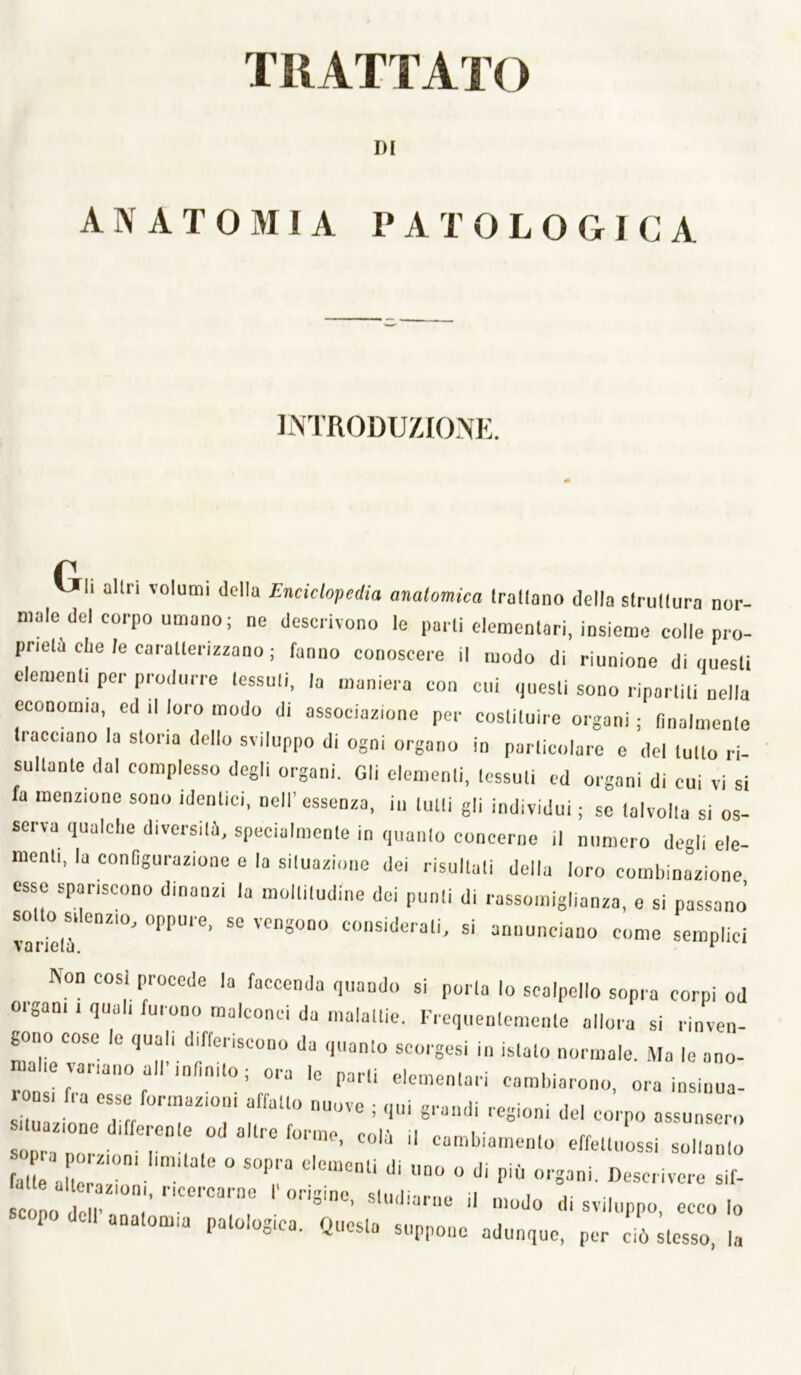 DI ANATOMIA PATOLOGICA introdu/aom:. r VJIi altri volumi della Enciclopedia anatomica trallano della strullura nor- male del corpo umano ; ne descrivono le parti elementari, insieme colle pro- prietà che le caratterizzano ; fanno conoscere il modo di riunione di questi elementi per produrre tessuti, la maniera con cui questi sono ripartiti nella economia, ed il loro modo di associazione per costituire organi ; finalmente tracciano la storia dello sviluppo di ogni organo in particolare c del tutto ri- sultante dal complesso degli organi. Gli elementi, tessuti ed organi di cui vi si fa menzione sono identici, nell’ essenza, in tutti gli individui ; se talvolta si os- serva qualche diversità, specialmente in quanto concerne il numero degli ele- menti, la configurazione e la situazione dei risultati della loro combinazione esse spariscono dinanzi la moltitudine dei punti di rassomiglianza, e si passano’ sotto silenzio, oppure, se vengono considerati, si annunciano come semplici varielu. ‘ Non così procede la faccenda quando si porla lo scalpello sopra corpi od oigani 1 quali furono malconci da malattie. l’iequenlenienle allora si rinven- gono cose le quali differiscono da quanto scorgesi in islalo normale. .Ma le ano- malie variano all infinito; ora le porti elementari cambiarono, ora insinua- nsi fra esse formazioni affatto nuove ; qui grandi regioni del corpo assunsero 1 nazione differente od altre forme, colà il cambiamento effettiiossi soltanto fat e alZ' J^^^crivere sif- P ...lOG,,.