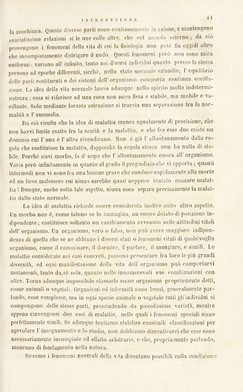 H In zoocliiniin. Queste diverse parti sono conlimiamenle in azione, e mantengono svariatissime relazioni si le ime colle altre, che col mondo esterno ; da ciò provengono i fenomeni della vita di cui la fisiologia non potò fin oggidì altro die ineompiulamente distrigare il nodo. Questi fenomeni iierò non sono mica uniformi ; variano all’ infinito, tanto nei diversi individui quanto presso la stessa persona ad epoche differenti, sicché, nello stalo normale eziandio, 1 equilibrio delle parli costituenti c dei sistemi dell’organismo comporta conlinua oscilla- zione. ha idea della vita normale lascia adunque nello spirilo molta indetermi- natezza ; essa si riferisce ad una cosa non mica fissa e stabile, ma mobile c va- cillante. Solo mediante forzata astrazione si traccia una separazione tra la nor- malilò e I’ anomalia. Da ciò risulta che la idea di malattia manca egualmente di precisione, che non Jiavvi limite esatto fra la sanità e la malattia, e che fra esse due esiste mi dominio cui 1’ una e 1’ altra rivendicano. Non e già 1 allontanamento dalla re- gola che costituisce la malatlia, dappoiché la regola stessa non ha nulla di sta- bile. Perché siavi morbo, fa d’ uopo che I’ allontanamento niioea all’ organismo. Varia però infinitamente in quanto al grado il pregiudizio che vi apporla ; quanti intermedi non vi sono fra una lesione grave che conduce rapidamente alla morte ed un lieve malessere cui niuno sarebbe quasi neppure lenlato nomare malat- tia ! Dunque, anche sotto tale aspetto, niuna cosa separa precisamente la malat- lia dallo stalo normale. La idea di malattia richiede essere considerata inoltre sotto altro aspetto. Un morbo non é, come taluno se lo immagina, un essere dotato di posizione in- dipendente; costituisce soltanto un cambiamento avvenuto nelle alliludini vitali dell’ organismo. Un organismo, vero o falso, non può avere maggiore indipen- denza di quella che se ne abbiano i divei'si siati o fenomeni vitali di qualsivoglia organismo, come il camminai^, il dormire, il parlare, il mangiare, e simili. Le malattie considerale nei casi concreti, possono presentare fra loro le più grandi diversità, ed ogni manifestazione deila vita dell’ organismo può comportarvi mutamenti, tanto da.sé sola, quanto nelle innumerevoli sue combinazioni eoa altre. Torna adunque impossibile classarle come organismi propriamente detti, come animali o vegetali. Organismi ed infermità sono bensì, generalmente par- lando, cose complesse, ma in ogni specie animale o vegetale tutti gli individui si compongono delle stesse parli, prescindendo da piccolissime varietà, mentre appena rinvengonsi due casi di malattie, nelle quali i fenomeni speciali siano perfettamente simili. Se adunque tentiamo stabilire consimili classificazioni per agevolare l’insegnamento e lo studio, non dobbiamo diraenticai'ci che esse sono necessariamente incompiute ed affatto arbitrarie, c che, propriamente parlando, mancano di fonda^ncnto nella natura. Siccome i fenomeni normali della vita divcniano possibili colla condiziono