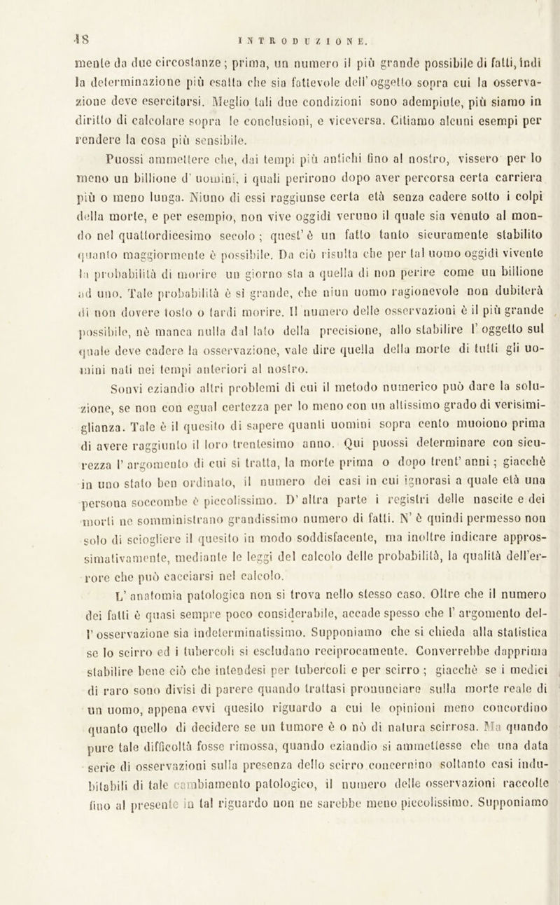 Ì8 melile thi due eircoslanze ; prima, un numero il più grande possibile di falli, indi la delerminazionc più esalla die sia fatlevole deli’oggetto sopra cui la osserva- zione deve esercitarsi. Meglio tali due condizioni sono adempiute, più siamo in diritto di calcolare sopra le conclusioni, e viceversa. Citiamo alcuni esempi per rendere la cosa più sensibile. Puossi ammettere clic, dai tempi più antichi fino al nostro, vissero per lo meno un billione d' uomini, i quali perirono dopo aver percorsa certa carriera più o meno lunga. Ninno di essi raggiunse certa età senza cadere sotto i colpi della morte, e per esempio, non vive oggidì veruno il quale sia venuto al mon- do nel quattordicesimo secolo; quest’ò un fatto tanto sicuramente stabilito quanto maggiormente è possibile. Da ciò l isulta die per tal uomo oggidì vivente la pia)l)abililà di morire un giorno sta a quella di non perire come un billione ad uno. Tale proboliililà è sì grande, che niun uomo ragionevole non dubiterà di non dovere tosto o (ar.li morire. I! numero delle osservazioni è il più grande , ju)ssil)ile, nè manca nulla dal Iato della precisione, allo stabilire I’ oggetto sul quale deve cadere la osservazione, vale dire quella della morte di tulli gli uo- mini nati nei tempi anteriori al nostro. Sonvi eziandio altri problemi di cui il metodo numerico può dare la solu- zione, se non con egual certezza per lo meno con un altissimo grado di verisimi- glianza. Tale è il quesito di sapere quanti uomini sopra cento muoiono prima di avere raggiunto il loro trentesimo anno. Qui puossi determinare con sicu- rezza r argomento di cui si tratta, la morte prima o dopo treni’ anni ; giacché in uno stato ben ordinalo, il numero dei casi in cui ignorasi a quale età una persona soccombe è piccolissimo. D’ altra parte i registri delle nascite e dei morti 110 somministrano grandissimo numero di falli. N’ è quindi permesso non solo di sciogliere il quesito in modo soddisfacente, ma inoltre indicare appros- simativamente, mediante le leggi del calcolo delle probabilità, la qualità deH’er- rore che può cacciarsi nel calcolo. L’ anatomia patologica non si trova nello stesso caso. Oltre che il numero dei falli è quasi sempre poco consideraliile, accade spesso che T argomento del- 1’osservazione sia indeterminatissimo. Supponiamo che si chieda alla statistica se Io scirro ed i tubercoli si escludano reciprocamente. Converrebbe dapprima stabilire bene ciò che inlendesi per tubercoli e per scirro ; giacché se i medici di raro sono divisi di parere quando trattasi pronunciare sulla morte reale di un uomo, appena ovvi quesito riguardo a eui le opinioni meno concordino quanto quello di decidere se un tumore è o nò di natura scirrosa. Ma quando pure tale difficoltà fosse rimossa, quando eziandio si ammettesse che una data serie di osservazioni sulla presenza dello scirro concernino soltanto casi indu- bitabili di tale cambiamento patologico, il numero delle osservazioni raccolte