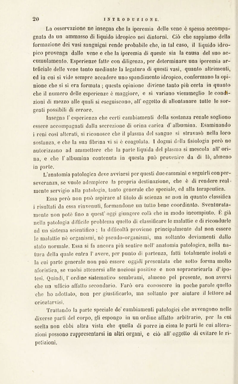 La osservazione ne insegna che la iperemia delle vene ò spesso accompa- gnata da un ammasso di liquido idropico nei dintorni. Ciò che sappiamo della formazione dei vasi sanguigni rende probabile che, in tal caso, il liquido idro- pico provenga dalle vene e che la iperemia di queste sia la causa del suo ac- cumulamento. Esperienze fatte con diligenza^ per determinare una iperemia ar- teGciale delle vene tanto mediante la legatura di questi vasi, quanto altrimenti, ed in cui si vide sempre accadere uno spandiraento idropico, confermano la opi- nione che si si era formata ; questa opinione diviene tanto piò certa in quanto che il numero delle esperienze è maggiore, e si variano viemmeglio le condi- zioni di mezzo alle quali si eseguiscono, all’ oggetto di allontanare tutte le sor- genti possibili di errore. Insegna 1’ esperienza che certi cambiamenti della sostanza renale sogliono essere accompagnati dalla secrezione di orina carica d’albumina. Esaminando i reni cosi alterati, si riconosce che il plasma del sangue si stravasò nella loro sostanza, e che la sua fibrina vi si è coagulata. I dogmi dcdla Osiologia però ne autorizzano ad ammettere che la parte liquida del plasma si mescola all’ori- na, e che r albumina contenuta in questa può provenire da di lò, almeno in parte. L’anatomia patologica devo avviarsi per questi due cammini e seguirli con per- severanza, se vuole adempiere la propria destinazione, che e di lendeie leal- mente servigio alla patologia, tanto generale che speciale, ed alla terapeutica. Essa però non può aspirare al titolo di scienza se non in quanto classifica i risultati da essa rinvenuti, f(.)rmandone un lutto bene coordinato. Sventurata- mente non potè fino a quest’oggi giungere colà che io modo incompiuto. È già nella patologia difficile problema quello di classificare le malattie e di ricondurle ad un sistema scientifico ; la difficoltà proviene principalmente dal non essere le malattie nò organismi, nò pseudo-organismi, ma soltanto deviamenti dallo stato normale. Essa si fa ancora piò sentire nell’ anatomia patologica, nella na- tura della (juale entra I’ avere, per punto di partenza, fatti totalmente isolati e la cui parte generale non può essere oggidì presentata che sotto forma molto aforistica, se vuoisi attenersi alle nozioni positive e non sopraearicarla d’ipo- tesi. Quindi, I’ ordine sistematico sembrami, almeno pel presente, non avervi che un ufficio affatto secondario. Farò ora conoscere in poche parole quello che ho adottalo, non per giustificarlo, ma soltanto per aiutare il lettore ad orientarvisi. Trattando la parte speciale de’ cambiamenti patologici che avvengono nelle diverse parli del corpo, gli espongo in un ordine affatto arbitrario, per la cui scelta non ebbi altra vista che quella di porre in cima le parti le cui altera- zioni possono rappresentarsi in altri organi, e ciò all' oggetto di evitare le ri- petizioni.