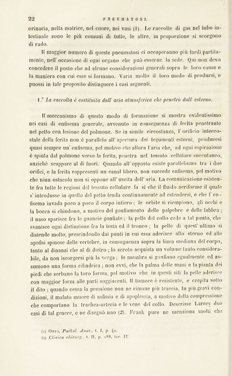 orinaria, nella matrice, nel cuore, nei vasi (I). Le raccolte di gas nel tubo in- testinale sono le più comuni di tutte, le altre, in proporzione si scorgono di rado. Il maggior numero di queste pneumatosi ci occuperanno più tardi partita- mente, nell’occasione di ogni organo che può esserne la sede. Qui non devo concedere il posto che ad alcune considerazioni generali sopra le loro cause e la maniera con cui esse si formano. Varia molto il loro modo di prodursi, c puossi in tale proposito distinguere i casi seguenti. 4la raccolta è coslituila dall' aria atmosferica che penetrò dall' esterno. Il meccanismo di questo modo di formazione si mostra evidentissimo nei casi di enfisema generale, avvenuto in conseguenza di feiita penetrante nel petto con lesione del polmone. Se in simile circoslanzn, I’orificio interco- stale della forila non è parallelo airaperlura dei tegumenti esterni, producesi quasi sempre un’enfisema, pel motivo che allora l’aria che, ad ogni espirazione è spinta dal polmone verso lo ferita, penetra nel tessuto cellulare soccutaneo, anziché scappare al di fuori. Quando all’opposto esiste parallelismo tra i due orifici, e la ferita rappresenti un canal libero, non succede enfisema, pel motivo che niun ostacolo non si oppone all’ uscita dell’ aria, l^a comunicazione esislen- le fra tutto le regioni del tessuto cellulare fa si che il fluido aeriforme il quale s’introdusse in quello del petto tenda continuamente ad estendersi, e che 1’ en- fisema invada poco a poco il corpo intiero ; le orbile si riempiono, gli occhi e la bocca si chiudono, a motivo del gonfiamento delle palpebre e delle labbra ; il naso sparisce fra lo guancie gonfiale ; la pelle del collo code a tal punto, che svanisco ogni distinzione fra la testa ed il tronco ; la pelle di quest’ ultimo si distende mollo, prescindendo dai punti in cui essa aderisce allo sterno ed allo apofjsi spinose delle vertebre, in conseguenza sopra la linea mediana del corpo, tanto al dinanzi che al di dietro ; lo scroto acquista un volume tanto considera- bile, da non iscorgersi più la verga ; le membra si gonfiano egualmente ed as- sumono una forma cilindrica ; non evvi, che la palma delle mani e la pianta dei piedi che serbano la toro forma, pel motivo che in questi siti la pelle aderisce con maggior forza alle parli soggiacenti. Il tumore è resistente, e crepita sotto il dito ; quando cessa la pressione non ne rimane più traccia. In più gravi con- dizioni, il malato muore di asfissia e di apoplessia, a motivo della compressione che comportano la trachea-arteria e le vene del collo. Descrisse Larrey duo casi di tal genere, c ne disegnò uno (2). Frank pure ne menziona molli che (1) Otto, Palhol. Anat., (. I, p. /|2. (2) Clinica chirurff., t. II, p. iB8, (av. IV.