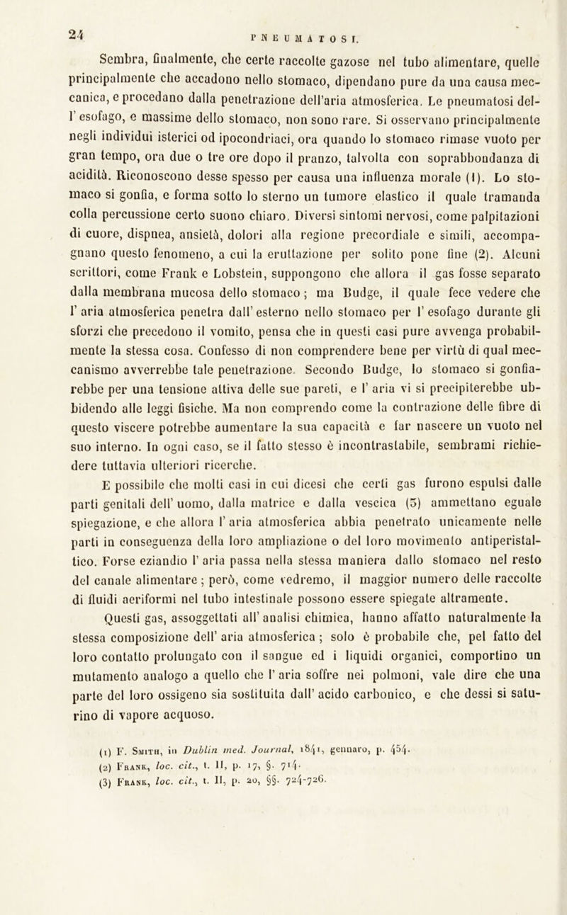 24 Sembra, Cualmente, che certe raccolte gazose nel tubo alimentare, quelle principalmente che accadono nello stomaco, dipendano pure da una causa mec- canica, e procedano dalla penetrazione dell’aria atmosferica. Le pneumatosi del- 1 esofago, e massime dello stomaco, non sono rare. Si osservano principalmente negli individui isterici od ipocondriaci, ora quando lo stomaco rimase vuoto per gran tempo, ora due o tre ore dopo il pranzo, talvolta con soprabbondanza di aciditù. Riconoscono desse spesso per causa una influenza morale (I). Lo sto- maco si gonfia, e forma sotto lo sterno un tumore elastico il quale tramanda colla percussione certo suono chiaro. Diversi sintomi nervosi, come palpitazioni di cuore, dispnea, ansietù, dolori alla regione precordiale c simili, accompa- gnano questo fenomeno, a cui la eruttazione per solito pone fine (2). Alcuni scrittori, come Frank e Lobstein, suppongono che allora il gas fosse separato dalla membrana mucosa dello stomaco ; ma Budge, il quale fece vedere che l’aria atmosferica penetra dall’esterno nello stomaco per l’esofago durante gli sforzi che precedono il vomito, pensa che in questi casi pure avvenga probabil- mente la stessa cosa. Confesso di non comprendere bene per virtù di qual mec- canismo avverrebbe tale penetrazione. Secondo Budge, lo stomaco si gonfia- rebbe per una tensione attiva delle sue pareti, e 1’ aria vi si precipiterebbe ub- bidendo alle leggi fisiche. Ma non comprendo come la contrazione delle fibre di questo viscere potrebbe aumentare la sua capacità e far nascere un vuoto nel suo interno. In ogni caso, se il fatto stesso è incontrastabile, sembrami richie- dere tuttavia ulteriori ricerche. E possibile che molti casi in cui dicesi che certi gas furono espulsi dalle parti genitali dell’ uomo, dalla matrice e dalla vescica (5) ammettano eguale spiegazione, e che allora 1’ aria atmosferica abbia penetrato unicamente nelle parti in conseguenza della loro ampliazione o del loro movimento antiperistal- tico. Forse eziandio V aria passa nella stessa maniera dallo stomaco nel resto del canale alimentare ; però, come vedremo, il maggior numero delle raccolte di fluidi aeriformi nel tubo intestinale possono essere spiegate altramente. Questi gas, assoggettati all’ analisi chimica, hanno affatto naturalmente la stessa composizione dell’ aria atmosferica ; solo è probabile che, pel fatto del loro contatto prolungato con il sangue ed i liquidi organici, comportino un mutamento analogo a quello che 1’ aria soffre nei polmoni, vale dire che una parte del loro ossigeno sia sostituita dall’ acido carbonico, e che dessi si satu- rino di vapore acquoso. (1) F. Smith, in Dublin med. Journal, iS/j'i gennaro, [>. (2) Frank., loc. cìt., t. Il, p. 17, §. 714-