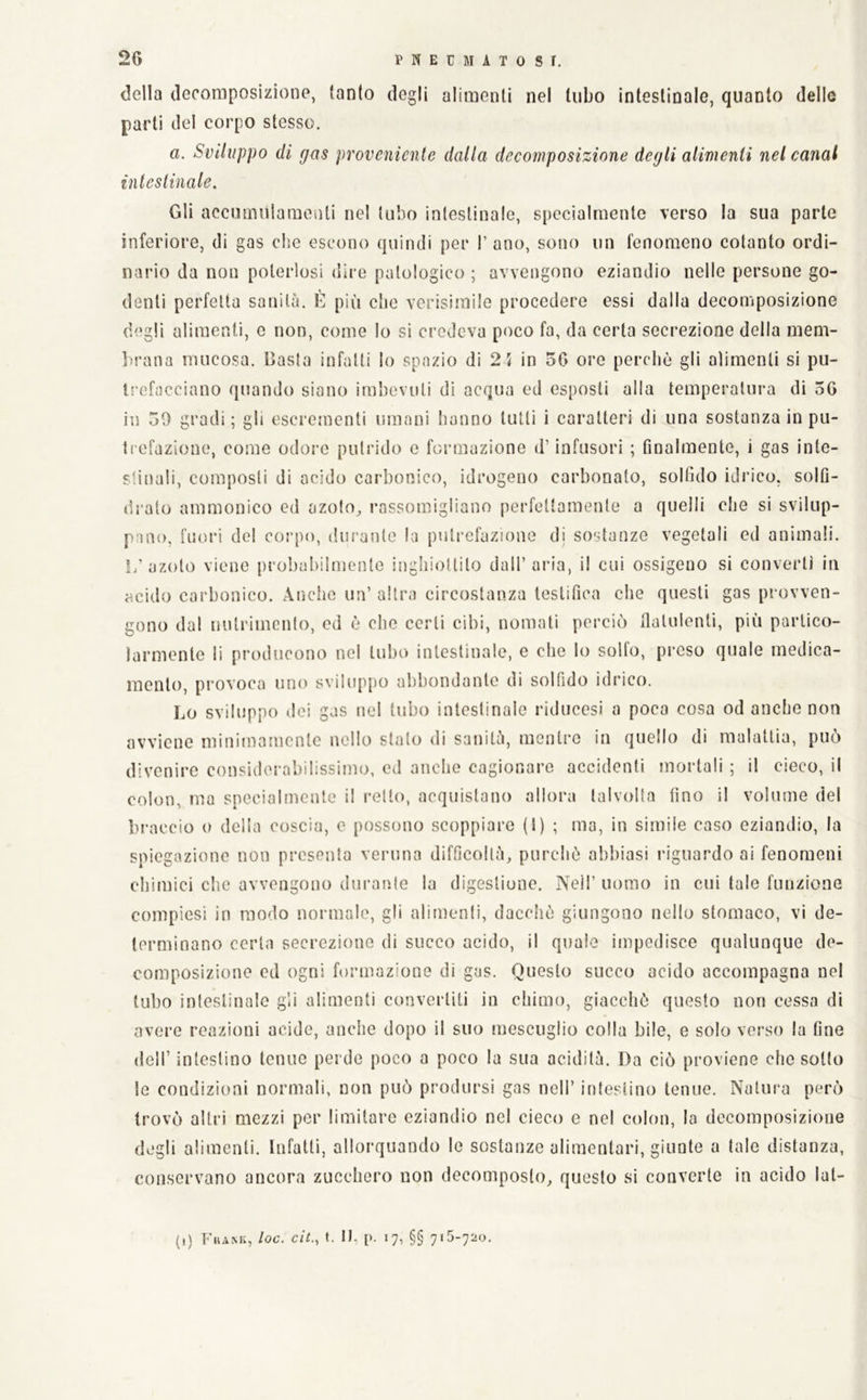 della decomposizione, tanto degli alimenti nel tubo intestinale, quanto delle parti del corpo stesso. a. Sviluppo di gas proveniente dalla deeomposizione degli alimenti nel canal inleslinale. Gli accmnnlaraonti nel tubo inleslinale, specialmente verso la sua parte inferiore, di gas clic escono quindi per I’ ano, sono un fenomeno cotanto ordi- nario da non polerlosi dire patologico ; avvengono eziandio nelle persone go- denti perfetta sanità. E più die verisimilo procedere essi dalla decomposizione degli alimenti, e non, come lo si credeva poco fa, da certa secrezione della mem- lirana mucosa. Casta infatti lo spazio di 21 in 50 ore perebò gli alimenti si pu- ti'efacciano quando siano imbevuti di acqua ed esposti alla temperatura di 56 in 50 gradi ; gli escrementi umani hanno tulli i caratteri di una sostanza in pu- trefazione, come odore putrido e formazione d’infusori ; finalmente, i gas inte- stinali, composti di acido carbonico, idrogeno carbonato, solfido idrico, solfi- dralo ammonico ed azoto^ rassomigliano perfettamente a quelli che si svilup- pano, fuori del corpo, durante la putrefazione di sostanze vegetali ed animali. azoto viene probabilmente inghiottito dall’aria, il cui ossigeno si converti in acido carbonico. Aiìchc un’ altra circostanza testifica che questi gas provven- gono dal nutrimento, ed è che certi cibi, nomati perciò flatulenti, più partico- larmente li producono nel tubo intestinale, e che lo solfo, preso quale medica- mento, provoca uno sviluppo abbondante di solfido idrico. Lo sviluppo dei gas nel tubo intestinale riducesi a poca cosa od anche non avviene minimamente nello stalo di sanità, menti'o in quello di malattia, può divenire consiilerabilissimo, ed anche cagionai-e accidenti mortali ; il cieco, il colon, ma specialmente il retto, acquistano allora talvolta fino il volume del br'accio o delia coscia, e possono scoppiare (1) ; ma, in simile caso eziandio, la spiegazione non presenta veruna difficoltà, purché abbiasi riguardo ai fenomeni chimici che avvengono durante la digestione. Neil’ uomo in cui tale funzione compiesi in modo normale, gli alimenti, dacché giungono nello stomaco, vi de- terminano certa secrezione di succo acido, il quale impedisce qualunque de- composizione ed ogni formazione di gas. Questo succo acido accompagna nel tubo intestinale gli alimenti convertiti in chimo, giacché questo non cessa di avere reazioni acide, anche dopo il suo mescuglio colla bile, e solo verso la fine deir intestino tenue perde poco a poco la sua acidità. Da ciò proviene che sotto le condizioni normali, non può prodursi gas nell’ intestino tenue. Natura però trovò altri mezzi per limitare eziandio nel cieco e nel colon, Io decomposizione degli alimenti. Infatti, allorquando le sostanze alimentari, giunte a tale distanza, conservano ancora zucchero non decomposto, questo si converte in acido lat- (,) Fhank, loc. eh., t. I), [). 17, §§ 715-720.