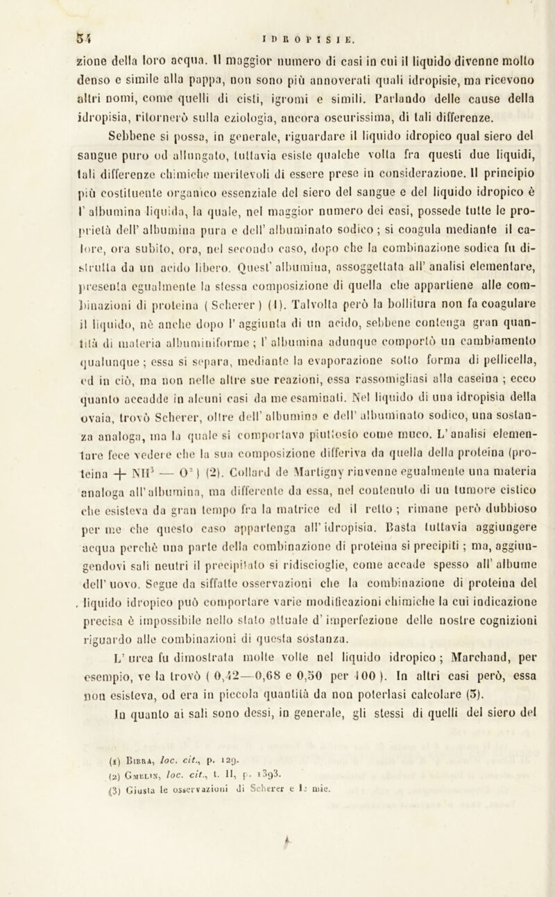 zìone della loro acqua. Il maggior numero di casi in cui il liquido divenne mollo denso e simile alla pappa, non sono più annoverati quali idropisie, ma ricevono altri nomi, come quelli di cisti, igromi e simili. Parlando delle cause della idropisia, ritornejò sulla eziologia, ancora oscurissima, di tali differenze. Sebbene si possa, in generale, riguardare il liquido idropico qual siero del sangue puro od allungalo, lullavia esisle qualche volta fra questi due liquidi, tali differenze chimiche mei ilevoli di essere prese in considerazione. Il principio più cosliluente organico essenziale del siero del sangue e del liquido idropico è r albumina liquida, la quale, nel maggior numero dei casi, possedè tulle le pro- prietà deir albumina pura e dell’ albuminalo sodico ; si coagula mediante il ca- lore, ora subito, ora, nei secondo caso, dopo che la combinazione sodica fu di- slrulla da un acido libero. Quest’aliniraìua, assoggettata all’analisi elementare, pi'esenta egualmente la sicssa composizione di quella die appartiene alle com- liinazioni di proteina ( Sclierer ) (I). Talvolta però la bollitura non fa coagulare il liquido, nè anche dopo l’aggiunta di un acido, sebbene contenga gran quan- tità di materia albuminiforme ; l’albumina adunque comportò un cambiamento qualunque ; essa si separa, mediante la evaporazione sotto forma di pellicella, ed in ciò, ma non nelle altre sue reazioni, essa rassomigliasi alla caseina ; ecco quanto accadde in alcuni casi da me esaminali. Nel liquido di una idropisia della ovaia, trovò Schcrer, oltre dell’albumina e dell’albuminato sodico, una sostan- za analoga, ma la quale si comportava piuttosto come muco. L’analisi elemen- tare fece vedere che la sua composizione differiva da quella della proteina (pro- teina -j- — OM (-)• Collard de Martigny rinvenne egualmente una materia analoga all’albumina, ma differente da essa, nel contenuto di un tumore cistico che esisteva da gran tempo fra la matrice ed il rollo ; rimane però dubbioso per me che questo caso appartenga all’idropisia. Basta tuttavia aggiungere acqua perchè ima parte della combinazione di proteina si precipiti ; ma, aggiun- gendovi sali neutri il precipitato si ridiscioglie, come accade spesso all’albume deir uovo. Segue da siffatte osservazioni che la combinazione di proteina del , liquido idropico può comportare varie rnodilicazioni chiraiclie la cui indicazione precisa è impossibile nello sfato attuale d’imperfezione delle nosti'e cognizioni riguardo alle combinazioni di questa sostanza. L’ urea fu dimostrata molte volle nel liquido idropico ; Marchand, per esempio, ve la trovò ( 0, '<2—0,C8 e 0,50 per 100 ). In altri casi però, essa non esisteva, od era in piccola quantità da non polerlasi calcolare (5). In quanto ai sali sono dessi, in generale, gli stessi di quelli del siero del (l) BiBRA, loc. cit.^ p. 12Q. (a) Gmul's, loc. cit.^ t. 11, f o 1093. (3) Giusta le osservazioni ili Scherer e le mie.