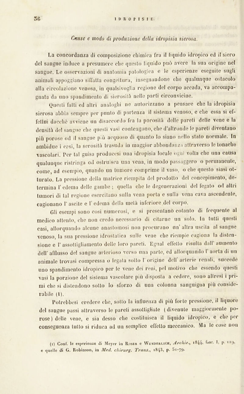 Cause e modo di produzione della idropisia sierosa. La concordanza di composizione cliimiea fra il liquido idropico ed il siero del sangue induce a presumere che questo liquido può avere la sua origine nel sangue. Le osservazioni di anatomia patologica e le esperienze eseguite sugli animali appoggiano siffatta congeltui'a, insegnandone che qualunque ostacolo alla circolazione venosa, in qualsivoglia regione del corpo accada, va accompa- gnata da uno spandimento di sierosità nelle parti circonvicine. Questi fatti ed altri analoghi no autorizzano a pensare che la idropisia sierosa abbia sempi’e poi' punto di partenza il sistema venoso, e che essa si ef- fettui dacché avviene un disaccordo fra la porosità delle pareti delle vene e la densità del sangue che questi vasi contengono, che d’altronde le pareti diventano più porose od il sangue più acijiioso di quanto lo siano nello stato normale. In ambidue i cesi, la sei-osità ti'asuda in maggior abbondanza attraverso le tonache vascolari. Per tal guisa produci'si una idi'opisia locale ogni volta che una causa qualunque ristringa od ostruisca una vena, in modo passaggero o permanente, come, ad esempio, quando un tumore comprime il vaso, o che questo siasi ot- turato. La pressione della matrice riempita del prodotto del concepimento, de- termina I’edema delle gambe; quella che le degenerazioni del fegato od altri tumori di tal regione esercitano sulla vena porta c sulla vena cava ascendente, cagionano 1’ascite e I’edema della metà inferiore del corpo. Gli esempi sono cosi numerosi, e si presentano cotanto di frequente al medico attento, che non credo necessario di citarne un solo. In tutti questi casi, allorquando alcune anastomosi non procurano un’ altra uscita al sangue venoso, la sua pressione idrostatica sulle vene che riempie cagiona la disten- sione e r assottigliamento delle loro pareli. Egual effetto risulta dall’ aumento deir afflusso de! sangue arterioso verso una parte, ed allorquando I’ aorta di un animalo trovasi compressa o legala sotto l'origine dell* arterie renali, succede uno spandimento idropico per lo vene dei reni, pel motivo che essendo questi vasi la porzione del sistema vascolare più disposta a cedere, sono allresi i pi i- mi che si distendono sotto lo sforzo di una colonna sanguigna più conside- rabile (l). Polrebbcsi credere che, sotto la influenza di più forte pressione, il liquore del sangue passi attraverso le pareli assottigHale ( divenute maggiormente po- rose ) delle vene, e sia desso che costituisca il liquido idropico, e che pei conseguenza lutto si riduca ad un semplice effetto meccanico. Ma le cose non (i) Coni, le e»[)erieiue di Meyer in Roser e WumderliCh, Archi\^.., òse. I, p. ii<), e quelle di G. Robinson, in Med. chìrurg. Trans.., p. 5i*79.