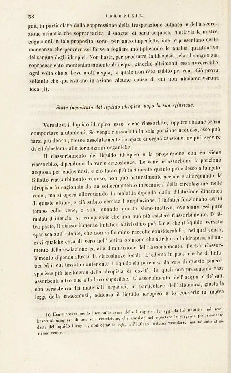 gue, in particolare dalla soppressione della traspirazione cutanea c della secre- zione orinaria che sopraccarica il sangue di parli acquose. Tuttavia le nostre cognizioni in tale proposito sono per anco imperfettissime e presentano certe mancanze che perverrassi forse a togliere moltiplicando le analisi quantitative del sangue degli idropici. Non basta, per produrre la idropisia, che il sangue sia sopraccaricalo momentaneamente di acqua, giacche altrimenti essa avverrebbe ogni volta che si beve moli’ acqua, la quale non esca subito pei reni. Ciò prova soltanto che qui enli’ano in azione alcune cause di cui non abbiamo veruna idea (I). Sorte incontrata dal lifiuido idropico, dopo la sua effusione. Versatovi il liquido idropico esso viene idassorbito, opporle rimane senza comporlai'e mutamenti. Se venga idassorbila la sola porzione acquosa, esso può farsi più denso ; riesce assolutamente incapace di or-ganizzazione, ne può servir’e di ciloblaslema alle formazioni or’ganiclic. Il riassorbimento del liquido idropico e la proporzione con cui viene riassorbilo, dipendono da vario cireoslaiuc. Le vene ne assorl.ono la porz.ono acquosa per endosmosi, c ciò lauto più facilmonle quanto più è desso allungato. Siffatto riassorbimento venoso, non può naturalmente accailere allorquando a idropisia fu cagionala da un soffermamento meccanico della circolazione nelle vene ; ma si opera allorquando la malattia dipende dalla dilatazione dinamica di queste ultime, e ciò subito cessala I’ ampliazione. I linfatici funzionano ad un tempo colle vene, o soli, quando queste sieno inattive, ove siano essi puro malati d'inerzia, si comprende die non può più esistere riassorbimento. D al- tra parte, il riassorbimento linfatico attivissimo può far sì che il liquido versalo sparisca sull’ istante, ebe non si formino raccolte considerabili ; nel qual senso, evvi qualclie cosa di vero nell’ antica opinione che attribuiva la idropisia all au- mento della esalazione ed alla diminuzione del riassorbimento. Però il riassor- bimento dipende altresì da circostanze locali. L’edema in parli lice le i in a tici ed il cui tessuto contenente il liquido sia percorso da vasi di questo genere, sparisce più facilmente della idropisia di cavitò, le quali non presentano vasi assorbenti altro che alla loro supei licic. V assorbimento dell’ acqua e de sali, con persistenza dei materiali organici, in particolare dell’albumina, giusta e leggi della endosmosi, addensa il liquido idropico e lo converte in massa «olla loce a.,U= caoae aol.c lai-opisie -, 1= le,«i -ta ^ j brano abbisognare Ji ..na aol« reslnz.one, d,e ^ „„ ,„„anlo al si- della del liquido idropico, non come fa eg'i, all mite slema venoso.