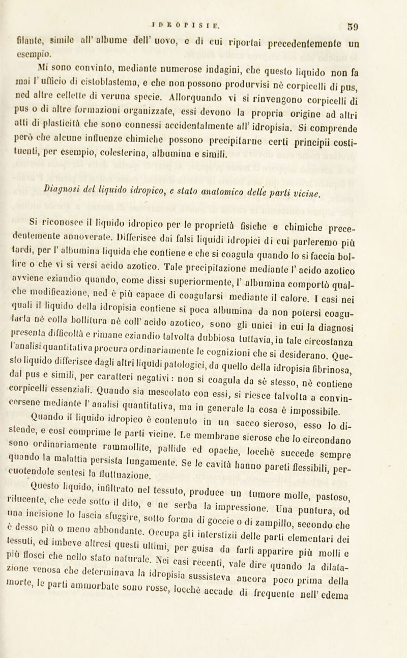 filnutc, siiiiilo iill Qlbunic dell uovo, e di cui riportai precedcDlcniCDtc un esempio. Mi sono convinto, mediante numerose indagini, che questo liquido non fa mai I ufiìcio di cisloblastema, e che non possono produrvisi nè corpicclli di pus ned altre cellette di veruna specie. Allorquando vi si rinvengono corpicelli di pus o di altre formazioni organizzate, essi devono la propria origine ad altri alti di plasticità che sono connessi accidentalmente all’idropisia. Si comprende pero che alcune influenze chimiche possono precipitarne certi principii costi- tuenti, per esempio, colesterina, albumina e simili. Diagnosi dei lifjuido idropico^ e slato anatomico delle parti vicine. Si riconosce il liquido idropico per le proprietà fìsiche e chimiche prece- dentemenle »nnove.alo. differisce dai falsi liquidi idropici di cui parleremo più fardi, per I’ albuinina liquida die conliene e die si coagula quando lo si faccia bol- lire o che TI SI versi acido azotico. Tale precipilazione mediante I’ acido azotico avviene eziandio quando, come dissi superiormente, I’ albumina comportò qual- che modificazione, ned è più capace di coagularsi medianle il calore I casi nei quali 11 liquido della idropisia conliene si poca albumina da non potersi coagu- larla nò colla bollitura nè coll'acido azotico, sono gli unici in cui la dia-nosi p.esenta dificolla e rimane eziandio talvolta dubbiosa tuttavia, in tale circostanza anahs, quantitativa procura ordinariamente le co^^^ desiderano. Que- 10 liquido differisce dagli altri liquidi patologici, da quello della idropisia fibrinosa dal pus e simili, per caratteri negativi : non si coagula da sè stesso, nè contiene corpicelli essenziali. Quando sia mescolato con essi, si riesce talvolta a convia! cesene mediante l'analisi quantitativa, ma in generale la cosa è impossibile. Quando il liquido idropico è contenuto in un sacco sieroso esso lo di stende, e cosi comprime le parli vicine, be membrane sierose che lo circondano quallLrihul'' ''“'“7'*^’ '«^ehè succede sempre ‘-‘endoie::M:nr;i:::a::r^^ una incisione lo lascia sfu^.i,!’ s ,tt, f r ò desso più o meno abbonTant; 0 lÌ U ,u!!sT .ossuti, ed imbeve altresì questi uhi ^ er s^ 7 Pib liosci che nello stato naiuralc. Nei casi tl enti iuune venosa che determinava la idropisìa sussisteva ’ ‘iccade di frequente nell’ edema