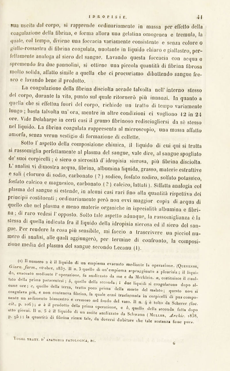 sua usciln dui corpo, si rapprende ordinariamenle in massa per effelto della couguluzione della lìbriiia, e forma allora una gelatina omogenea e tremula, la <joale, col tempo, diviene una foccacia variamente consistente e senza colore o giallo-rossastra di fibrina coagulata, nuotante in liquido cliiaro e giallastro, per- fettamente analoga al siero del sangue. Lavando questa foccacia con acqua o spremendo fra due pannolini, si ottiene una piccola quantità di fibrina fibrosa molto solida, affatto simile a quella che ci procuriamo dibattendo sangue fre- sco e lavando bene il prodotto. La coagulazione della fibrina disciolta accade talvolta nell’interno stesso del corpo, durante la vita, punto sul quale ritornerò più innanzi. In quanto a quella che si effettua fuori del corpo, richiede un tratto di tempo variamente lungo, basta talvolta un ora, mentre in altre condizioni ci vogliono 12 in 24 ore. Vide Delabarpe in certi casi il grumo fibrinoso redisciogliersi da so stesso nel liquido. La fibrina coagulata rappresenta al microscopio, una massa affatto amorfa, senza verun vestigio di formazione di cellette. Sotto I’aspetto della composizione chimica, il liquido di cui qui si tratta si rassomiglia perfettamente al plasma del sangue, vale dire, al sangue spogliato de’suoi corpicelli ; è siero 0 sierosità d’idropisia sierosa, più fibrina disciolta. L analisi vi dimostra acqua, fibrina, albumina liquida, grasso, materie estrattive e sali ( cloruro di sodio, carbonato ( ? } sodico, fosfato sodico, solfato potassico, Joslato calcico e magnesico, carbonato ( ? ) calcico, lattati ). Siffatta analogia col p asma del sangue si estende, in alcuni casi rari fino alla quantità rispettiva dei priucipu costituenti ; ordinariamente però non evvi maggior copia di acqua di que o eie nel plasma e meno materie organiche in ispecialità albumina e fibri- na ; ( i raro vedesi I’ opposto. Sotto tale aspetto adunque, la rassomiglianza è la s essa di quella indicata fra il liquido della idropisia sierosa ed il siero del san- gue. Per rendere la cosa più sensibile, mi faccio a trascrivere un piccioi nu- mero di analisi, alle quali aggiungerò, per termine di confronto, la composi- zione media del plasma del sangue secondo Lecanu (I). operazione. (Qoeven^b, do, evacualo mediante l’operazione, fa analizzi e da^llleir ' .aio dell. pri.na p.racenlesi ; cp.ello deila seconda; i due I' bilico 11 ' cune ore; e, ijuello delia (erra trailo rmr ■ i tt agularono dopo al- coagoiava ptd^e „„„ z!: tzzjt ^ nenie un sedinienlo biaucaslro e cremoso n!l r I l”’ P'” =nnipo- ctVo p. .o«); . è il prodolto derTZa 1 'T' ^ olio giorni Un 5 è il linuido V • ^ e Ij, quello della second.a fatta dopo e'O'n,. ,,. 5 e ,1 l.qo.do d, o„ ascile analizzalo da Sclueann ( MooLza ^oo/„V ,«'!« l*. «j3 ) ; la quanlilà di fibrina riesce tale da dovpr-I ì l ’t i ’ ’ da doveisi dubitare che tale sostanza fosse pura. VoGtIs -ÌRATr. I)' Az'IAToiJJ.i l’ATOLOGICA, EC. a