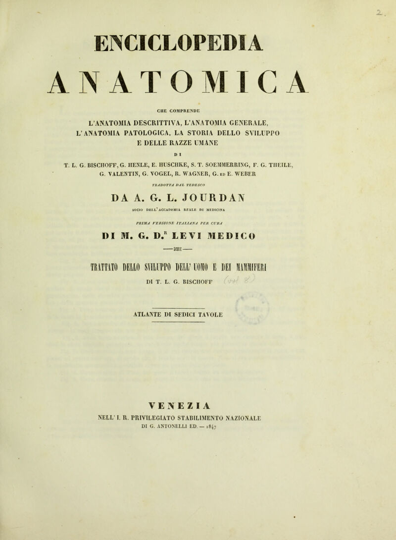 ENCICLOPEDIA ANATOMICA CIIE COMPRENDE L’ANATOMIA DESCRITTIVA, L’ANATOMIA GENERALE, L’ANATOMIA PATOLOGICA, LA STORIA DELLO SVILUPPO E DELLE RAZZE UMANE T. L. G. BISCHOFF, G. HENLE, E. HUSCHKE, S. T. SOEMMERRING, F. G. THEILE, G. VALENTIN, G. VOGEL, R. WAGNER, G. ed E. WEBER TRADOTTA DAL TEDESCO DA A. G. L. JOURDAN socio dell’accademia reale di medicina PRIMA VERSIONE ITALIANA PER CURA DI M. G. D.r LEVI MEDICO —m— TRATTATO DELLO SYILIPPO DELL’ POMO E DEI MAMlMIFERl DI T. L. G. BISCHOFF ATLANTE DI SEDICI TAVOLE VENEZIA NELL’ I. R. PRIVILEGIATO STABILIMENTO NAZIONALE DI G. ANTONELL1 ED. — 1847