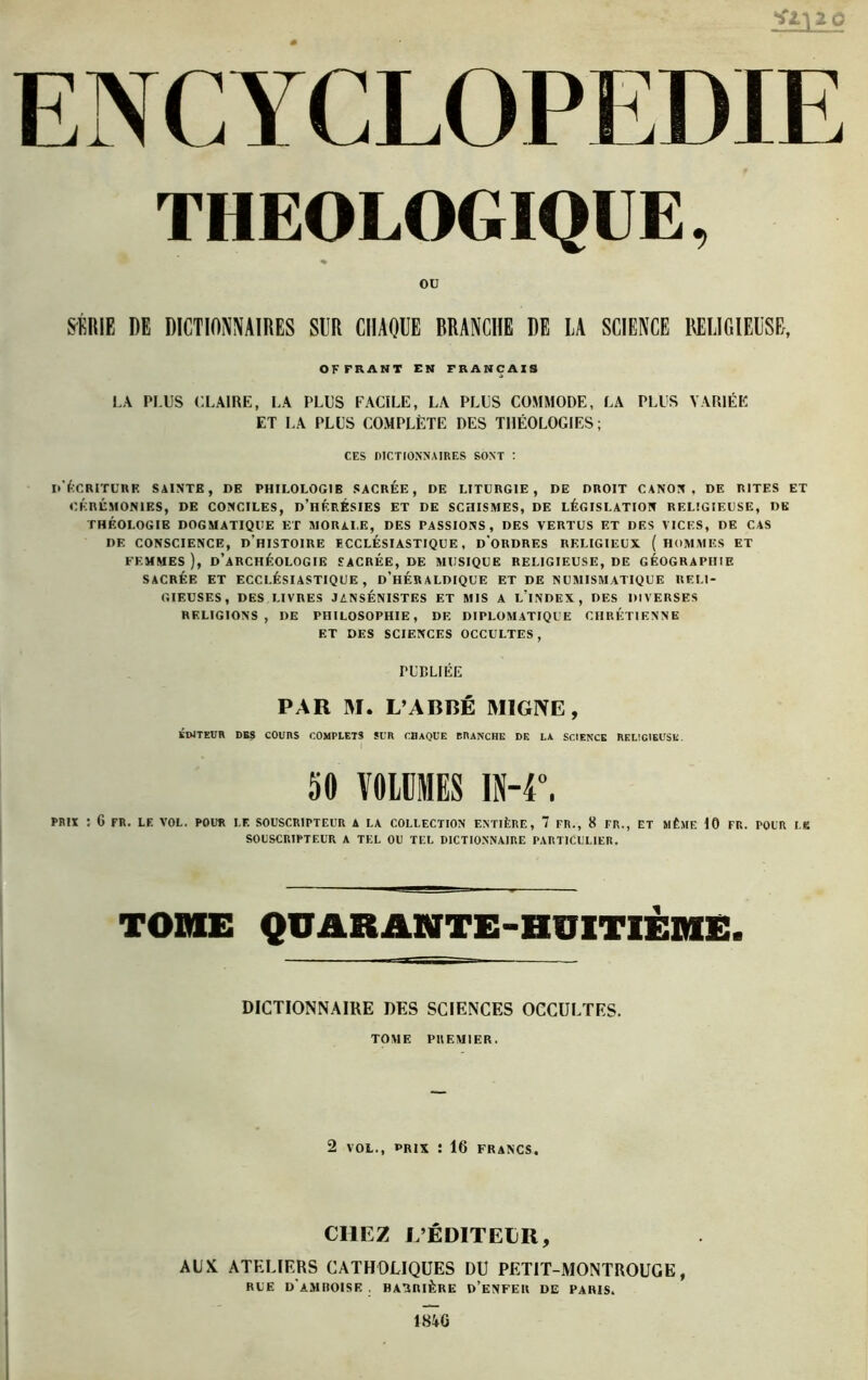 THEOLOGIQUE, ou SÉRIE DE DICTIONNAIRES SUR CHAQUE BRANCHE DE LA SCIENCE RELIGIEUSE, OFFRANT EN FRANÇAIS LA PLUS CLAIRE, LA PLUS FACILE, LA PLUS COMMODE, LA PLUS VARIÉE ET LA PLUS COMPLÈTE DES THÉOLOGIES; CES DICTIONNAIRES SONT : d'écriture sainte, de philologib sacrée, de liturgie, de droit canon, de rites et CÉRÉMONIES, DE CONCILES, D’HÉRÉSIES ET DE SCHISMES, DE LÉGISLATION RELIGIEUSE, DE THÉOLOGIE DOGMATIQUE ET MORALE, DES PASSIONS, DES VERTUS ET DES VICES, DE CAS DE CONSCIENCE, D’HISTOIRE ECCLÉSIASTIQUE, D'ORDRES RELIGIEUX ( HOMMES ET FEMMES ), D’ARCHÉOLOGIE SACRÉE, DE MUSIQUE RELIGIEUSE, DE GÉOGRAPHIE SACRÉE ET ECCLÉSIASTIQUE, D’HÉRALDIQUE ET DE NUMISMATIQUE RELI- GIEUSES, DES LIVRES JANSÉNISTES ET MIS A L’iNDEX, DES DIVERSES RELIGIONS, DE PHILOSOPHIE, DF. DIPLOMATIQUE CHRÉTIENNE ET DES SCIENCES OCCULTES, PUBLIÉE PAR M. L’ABBÉ M1GNE, ÉDITEUR DBS COUIIS COMPLETS Sl’R CHAQUE BRANCHE DF. LA SCIENCE RELIGIEUSE. 50 VOLUMES IN-4°, PRIX : G FR. LF. VOL. POUR LF. SOUSCRIPTEUR A LA COLLECTION ENTIÈRE, 7 FR., 8 FR., ET MÊME 10 FR. POUR I.K SOUSCRIPTEUR A TEL OU TEL DICTIONNAIRE PARTICULIER. TOME QUARANTE-HUITIÈME. DICTIONNAIRE DES SCIENCES OCCULTES. TOME PREMIER. 2 vol., prix : 16 francs. CHEZ L’ÉDITELR, AUX, ATELIERS CATHOLIQUES DU PETIT-MONTROUGE, RUE d'amroise barrière d’enfer de paris. IHkQ