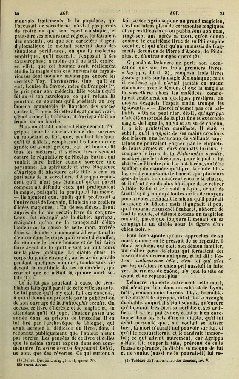 AGR &3 AGR mauvais traitements de la populace, qui l’accusait de sorcellerie, n’est-il pas permis do croire ou que son esprit caustique, et peut-être scs mœurs mal réglées, lui faisaient des ennemis, ou que son caractère d’agent diplomatique le mettait souvent dans des situations périlleuses, ou que la médecine empirique, qu’il exerçait, l’exposait à des catastrophes ; à moins qu’il ne faille croire, en effet, que cet homme avait réellement étudié la magie dans ces universités mysté- rieuses dont nous ne savons pas encore les secrets? Voy. Universités. Quoi qu’il en soit, Louise de Savoie, mère de François I, le prit pour son médecin. Elle voulait qu’il fût aussi son astrologue, ce qu’il refusa. Et ftourtant on soutient qu’il prédisait au trop ameux connétable de Bourbon des succès contre la France. Si cette allégation est vraie, c’était semer la trahison, et Agrippa était un fripon ou un fourbe. Mais on établit encore l’éloignement d’A- grippa pour le charlatanisme des sorciers en rappelant ce fait, que, pendant le séjour qu’il fil à Metz, remplissant les fonctions de syndic ou avocat-général (car cet homme fit tous les métiers), il s’éleva très-vivement contre le réquisitoire de Nicolas Savin , qui voulait faire brûler comme sorcière une paysanne. La spirituelle et vive éloquence d’Agrippa fit absoudre cette fille. A cela les partisans de la sorcellerie d’Agrippa répon- dent qu’il n’est pas étonnant qu’un pareil compère ait défendu ceux qui pratiquaient la magic, puisqu’il la pratiquait lui-même. — Us ajoutent que, tandis qu’il professait à l’université de Louvain, il infecta ses écoliers d’idées magiques. «Un de ses élèves, lisant auprès de lui un certain livre de conjura- tions, fut étranglé par le diable. Agrippa, craignant qu’on ne le soupçonnât d’être l’auteur ou la cause de cette mort arrivée dans sa chambre, commanda à l’esprit malin d’entrer dans le corps qu’il venait d’étouffer, de ranimer le jeune homme et de lui faire faire avant de le quitter sept ou huit tours sur la place publique. Le diable obéit ; le corps du jeune étranglé, après avoir paradé pendant quelques minutes, tomba sans vie devant la multitude de ses camarades, qui crurent que ce n’était là qu’une mort su- bite (1). » Ce ne fut pas pourtant à cause de sem- blables faits qu’il partit de cette ville savante. Ce fut parce qu’il s’y était fait des ennemis, à qui il donna un prétexte par la publication de son ouvrage de la Philosophie occulte. On accusa ce livre d’hérésie et de magie ; et, en attendant qu’il fût jugé, l’auteur passa une année dans les prisons de Bruxelles. Il en fut tiré par l’archevêque de Cologne, qui avait accepté la dédicace du livre, dont il reconnut publiquement que l’auteur n’était pas sorcier. Les pensées de ce livre et celles que le même savant exposa dans son com- mentaire In arlem brevem Raymundi Lullii, ue sont que des rêveries. Ce qui surtout a (gj Yoyei êpone. 34 fait passer Agrippa pour un grand magicien, c’est un fatras plein de cérémonies magiques et superstitieuses qu’on publia sous son nom, vingt-sept ans après sa mort, qu’on donna comme le quatrième livre de sa Philosophie occulte, et qui n’est qu’un ramassis de frag- ments décousus de Pierre d’Apone, de Picto- rius, et d’autres songes creux (2). Cependant Delancre ne porte son accu- sation que sur les trois premiers livres. «Agrippa, dit-il (3), composa trois livres assez grands sur la magie démoniaque ; mais il confessa qu’il n’avait jamais eu aucun commerce avec le démon, et que la magie et la sorcellerie (hors les maléfices) consis- taient seulement en quelques prestiges, au moyen desquels l’esprit malin trompe les ignorants. » — Thevet n’admet pas ces pal- liatifs. «On ne peut nier, dit-il, qu’Agrippa n’ait été ensorcelé de la plus fine et exécrable magie, de laquelle, au vu et au su de chacun, il a fait profession manifeste. Il était si subtil, qu’il grippait de ses mains crochues des trésors que beaucoup de vaillants capi- taines ne pouvaient gagner par le cliquetis de leurs armes et leurs combats furieux. 11 composa le livre de la Philosophie occulte, censuré par les chrétiens, pour lequel il fut chasse de Flandre* où il ne puldorénavantêtrc souffert ; de manière qu’il prit la route d’Ita- lie, qu’il empoisonna tellement que plusieurs gens de bien lui donnèrent encore la chasse, et il n’eut rien de plus hâtif que de se retirer à Dôle. Enfin il se rendit à Lyon, dénué de facultés ; il y employa toutes sortes de moyens f>our vivoter, remuant le mieux qu’il pouvait a queue du bâton ; mais il gagnait si peu, qu’il mourut en un chétif cabaret, abhorré de tout le monde, et détesté comme un magicien maudit, parce que toujours il menait en sa compagnie un diable sous la figure d’un chien uoir. » Paul Jove ajoute qu’aux approches de sa mort, comme on le pressait de se repentir, il ôta à ce chien, qui était son démon familier, un collier garni de clous qui formaient des inscriptions nécromantiques, et lui dit : Va- t'en , malheureuse bête , c'est toi gui m'as perdu; qu’alors le chien prit aussitôt la fuite vers la rivière de Saône, s’y jeta la tête en avant et ne reparut plus. Delancre rapporte autrement celte mort, qui n’eut pas lieu dans un cabaret de Lyon, mais, comme nous l’avons dit, à Grenoble. « Ce misérable Agrippa, dit-il, fut si aveuglé du diable, auquel il s’était soumis, qu’encore qu’il connût très-bien sa perfidie et ses arti- fices, il ne les put éviter, étant si bien enve- loppé dans les rets d’icelui diable, qu’il lui avait persuadé que, s’il voulait se laisser tuer, la mort n’aurait nul pouvoir sur lui, cl qu’il le ressusciterait et le rendrait immor- tel ; ce qui advint autrement, car Agrippa s’étant fait couper la tête, prévenu de celte fausse espérance, le diable se moqua de lui et ne voulut (aussi ne le pouvait-il) lui re-'