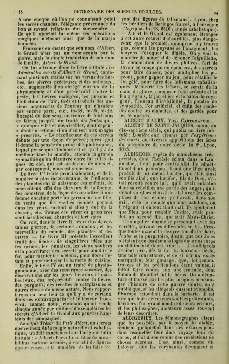 A une époque où l’on ne connaissait point Îe9 serres chaudes, l’élégante prévenance du bon et savant religieux dut surprendre. — Ce qu’il appelait lui-même ses opérations magiques n’élaient ainsi que de la magie blanche. Finissons en disant que son nom d’Albert le Grand n’est pas un nom acquis par la gloire, mais la simple traduction de son nom de famille, Albert de Groot. On lui attribue donc le livre intitulé : les nant plusieurs traités sur les vertus des her- bes, des pierres précieuses et des animaux, etc., augmentés d’un abrégé curieux de la physionomie et d’un préservatif contre la peste, les fièvres malignes, les poisons et l’infection de l’air, tirés et traduits des an- ciens manuscrits de l’auteur qui n’avaient pas encore paru, etc., in-18, in-24,in-12. Excepté du bon sens, on trouve de tout dans ce fatras, jusqu’à un traité des fientes qui, « quoique viles et méprisables, sont cepen- « dant en estime, si on s’en sert aux usages « prescrits. » Le récollecteur de ces secrets débute par une façon de prière; après quoi il donne la pensée du prince des philosophes, lequel pense que l’homme est ce qu'il y a de meilleur dans le monde, attendu la grande sympathie qu’on découvre entre lui et les si- gnes du ciel, qui est au-dessus de nous et, par conséquent, nous est supérieur. Le li vre Ier traite principalement, et de la manière la plus inconvenante, de l’influence des planètes sur la naissance des enfants, du merveilleux effet des cheveux de la femme, des monstres, delà façon de connaître si une femme enceinte porte un garçon ou une fille, du venin que les vieilles femmes portent dans les yeux, surtout si elles y ont de la chassie, etc. Toutes ces rêveries grossières sont fastidieuses, absurdes et fort sales. On voit, dans le livre II, les vertus de cer- taines pierres, de certains animaux, et les merveilles du monde, des planètes cl des traité des fientes, de singulières idées sur les urines, les punaises, les vieux souliers et la pourriture; des secrets pour amollir le fer, pour manier tes métaux, pour dorer l’é- tain et pour nettoyer la batterie de cuisine. Enfin, le livre IV est un traité de physio- gnomonie, avec des remarques savantes, des observations sur les jours heureux et mal- heureux, des préservatifs contre la fièvre, des purgatifs, des recettes de cataplasmes et autres choses de même nature. Nous rappor- terons en leur lieu ce qu’il y a de curieux dans ces extravagances; et le lecteur trou- vera, comme nous, étonnant qu’on vende chaque année par milliers d’exemplaires les secrets d’Albert le Grand aux pauvres habi- tants des campagnes. Le solide Trésor du Petit Albert, ou secrets merveilleux de la magie naturelle et cabalis- tique, traduit exactement sur l’original latin intitulé : « Alberti Parvi Lecii liber de mira- bilibus naturæ arcanis, » enrichi de figures mystérieuses, et la manière de les faire (ce 4<i sont des figures de talismans). Lyon, cher les héritiers de Beringos fratres, à l’enseigne il’Agrippa. In-18, 6516 (année cabalistique). — Albert le Grand est également étranger à cet autre recueil d’absurdités, plus dange- reux que le premier, quoiqu’on n’y trouve pas, comme les paysans se l’imaginent, les moyens d’évoquer te diable. On y voit la manière de nouer et de dénouer l’aiguillette, la composition de divers philtres, l’art de savoir en songe qui on épousera, des secrets geons , pour gagner au jeu , pour rétablir le vin gâté, pour faire des talismans cabalisti- ques, découvrir les trésors, se servir de la main de gloire, composer l’eau ardente et le feu grégeois, la jarretière et le bâton du voya- geur , l’anneau d’invisibilité, la poudre de sympathie, l’or artificiel, et enfin des remè- des contre les maladies, et des gardes pour les troupeaux. ALBERT D’ALBY. Voy. Cartomancie. ALBERT DE SAINT-JACQUES, moine du dix-septième siècle, qui publia un livre inti- tulé : Lumière aux vivants par l'expérience des morts, ou diverses apparitions des âmes du purgatoire de notre siècle. In-8°,Lyon, 1675. ALBIGEOIS, espèce de manichéens très- perfides, dont l’hérésie éclata dans le Lan- guedoc, et eut pour centre Albi. Ils admet- taient deux principes, disant que Dieu avait produit de lui-méme Lucifer, qui était ainsi son fils aîné; que Lucifer, fils de Dieu, s’é- tait révolté contre lui ; qu’il avait entraîné dans sa rébellion une partie des anges ; qu’il s’était vu -alors chassé du ciel avec les com- plices de son crime; qu’il avait, dans son exil, créé ce monde que nous habitons, où il régnait et où tout allait mal. Us ajoutaient que Dieu, pour rétablir l’ordre, avait pro- duit un second fils , qui était Jésus-Christ. Ce singulier dogme se présentait avec des variétés, suivant les différentes sectes. Pres- que toutes niaient la résurrection de la chair, n’étaient que des démons logés dans nos corps en châtiment de leurs crimes. — Les albigeois avaient pris, dès la fin du douzième siècle, une telle consistance, cl de si odieux excès marquaient leur passage, que, les remon, trances et les prédications étant vaines, il fallut faire contre eux une croisade, dont Simon de Monlfort fut le héros. On a déna- turé et faussé par les plus insignes menson- ges l’histoire de cette guerre sainte; on a oublié que, si les albigeois eussent triomphé, l’Europe retombait dans la barbarie. Il est vrai que leurs défenseurs sont les protestants, héritiers d’un grand nombre de leurs erreurs, et les philosophes, amateurs assez souvent de leurs désordres. ALBIGER1US. Les démonographes disent que les possédés, par le moyen du diable, tombent quelquefois dans des extases pen- dant lesquelles leur âme voyage loin du corps, et fait à son retour des révélations cia choses secrètes. C’est ainsi, comme dit l.eloyer , que les eorybanles devinaient et