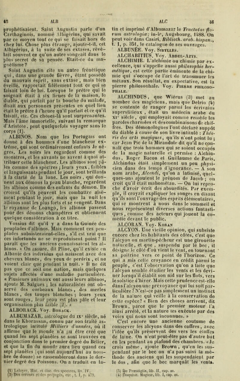 45 ALB ALC prophétisaient. Saint Augustin parle d’un Carthaginois, nommé Albigérius, qui savait par ce moyen tout ce qui se faisait hors de chez lui. Chose plus étrange, ajoulc-l-il, cet Albigérius, à la suite de ses extases, révé- lait souvent ce qu’un autre songeait dans le plus secret de sa pensée. Etait-ce du ma- gnétisme ? Saint Augustin cite un autre frénétique qui, dans une grande Qèvre, étant possédé du mauvais esprit, sans extase , mais bien éveillé, rapportait fidèlement tout ce qui se faisait loin de lui. Lorsque le prêtre qui le soignait était à six lieues de la maison, le diable, qui parlait par la bouche du malade, disait aux personnes présentes en quel lieu était le prêtre à l’heure qu’il parlait et ce qu’il faisait, etc. Ces choses-là sont surprenantes. Mais l'âme immortelle, suivant la remarque d'Aristote, peut quelquefois voyager sans le corps (1). ALBINOS. Nom que les Portugais ont donné à des hommes d’une blancheur ex- trême, qui sont ordinairement enfants Je nè- gres. Les noirs les regardent comme des monstres, elles savants ne savent à quoi at- tribuer cette blancheur. Les albinos sont pâ- les comme des spectres ; leurs yeux , faibles et languissantspendant le jour, sont brillants à la clarté de la lune. Les noirs , qui don- nent aux démons la peau blanche, regardent les albinos comme des enfants du démon. Ils croient qu’ils peuvent les combattre aisé- ment pendant le jour, mais que la nuit les albinos sont les plus forts et se vengent. Dans le royaume de Loango, les albinos passent pour des démons champêtres et obtiennent quelque considération à ce titre. Vossius dit qu’il y a dans la Guinée des peuplades d’albinos. Mais comment ces peu- plades subsisteraient-elles, s’il est vrai que ces infortunés ne se reproduisent point? Il paraît que les anciens connaissaient les al- binos. « On assure, dit Pline, qu’il existe eu Albanie des individus qui naissent avec des cheveux blancs, des yeux de perdrix , et ne voient clair que pendant la nuit. » Il ne dit pas que ce soit une nation, mais quelques sujets affectés d’une maladie particulière. « Plusieurs animaux ont aussi leurs albinos, ajoute M. Salgues ; les naturalistes ont ob- servé des corbeaux blancs , des merles blancs , des taupes blanches ; leurs yeux sont rouges, leur peau est plus pâle et leur organisation plus faible (2). >: ALBORACK. Voy. Borack. ALBU.MAZAR, astrologue du ixe siècle, né dans le Khorassan, connu par son traité as- trologique intitulé Milliers d'années, où il affirme que le monde n’a pu être créé que quand les sept planètes se sont trouvées en conjonction dans le premier degré du Bélier, et que la On du monde aura lieu quand ces Isept planètes (qui sont aujourd’hui au nom- bre de douze) se rassembleront dans le der- nier degré des Poissons. On a traduit en la- (i) Leloyer, Hist. et dise, des spectres, Ijv.'IV. tin cl imprimé d’Albumazar le Tractatus flo- rum astrologiœ; in-4°, Augsbourg, 1488. On peut voir dans Casiri, Biblioth. arab. hispan., t. I, p. 351, le catalogue de ses ouvrages. ALBUNÉE. Voy. Sibylles. ALCHABITIUS. Voy. Abdel-Azys, ALCHIMIE. L’alchimie ou chimie par ex- cellence, qui s’appelle aussi philosophie her- métique, est cette partie éminente de la chi- mie qui s’occupe de l’art do transmuer les métaux. Son résultat, en expectative, est la pierre philosoohale. Voy. Pierre philoso- phale. ALCH1NDUS, que Wiérus (3) met au nombre des magiciens, mais que Delrio (4) se contente de ranger parmi les écrivains superstitieux , était un médecin arabe du xie siècle , qui employait comme remède les parolescharmécs et descombinaisons de chif- fres. Des démonologues l’ont déclaré suppôt du diable à cause de son livre intitulé : Théo- rie des arts magiques, qu’ils n’ont point lu ; car Jean Pic de la Mirandole dit qu’il ne con- naît que trois hommes qui se soient occupés de la magie naturelle et permise : Alchin- dus, Roger Bacon et Guillaume de Paris, Alchindus était simplement un peu physi- cien dans des temps d'ignorance. — A son nom arabe, Alcendi, qu’on a latinisé, quel- ques-uns ajoutent le prénom de Jacob ; on croit qu’il était mahomélan. — On lui repro- che d’avoir écrit des absurdités. Par exem- ple, il croyait expliquer les songes en disant qu’ils sont l’ouvrage des esprits élémentaires, qui se montrent à nous dans le sommeil et nous représentent diverses actions fantaslU ques , comme des acteurs qui jouent la co- médie devant le public. ALCORAN. Voy. Koran ALCYON. Une vieille opinion, qui subsiste encore chez leshabilanls des côtes, c’est que l’alcyon ou martin-pêcheur est une girouette naturelle, et que , suspendu par le bec, il désigne le côté d’où vient le vent, en tournant sa poitrine vers ce point de l’horizon. Ce qui a mis celte croyance en crédit parmi le peuple, c’est l’observation qu’on a taite que l’alcyon semble étudier les vents et les devi- ner lorsqu’il établit son nid sur les flots, vers lesolstice d’hiver. Mais celte prudence est-elle dans l’alcyon une prévoyance qui lui soit par- ticulière ? N’est-ce pas simplement un instinct de la nature qui veille à la conservation de cette espèce? « Bien des choses arrivent, dit Brown, parce que le premier moteur l’a ainsi arrêté, et la nature les exécute par des voies qui nous sont inconnues. » C’est encore une ancienne coutume de conserver les alcyons dans des coffres , avec l’idée qu’ils préservent des vers les étoffes de laine. On n’eut peut-être pas d’autre but en les pendant au plafond des chambres. «Je crois même, ajoute Brown , qu’en les sus- pendant par le bec on n’a pas suivi la mé- thode des anciens qui les suspendaient par le dos , afin que le bec marquât les vents. (ô) De Præsligiis, lib. II, cap. ni.