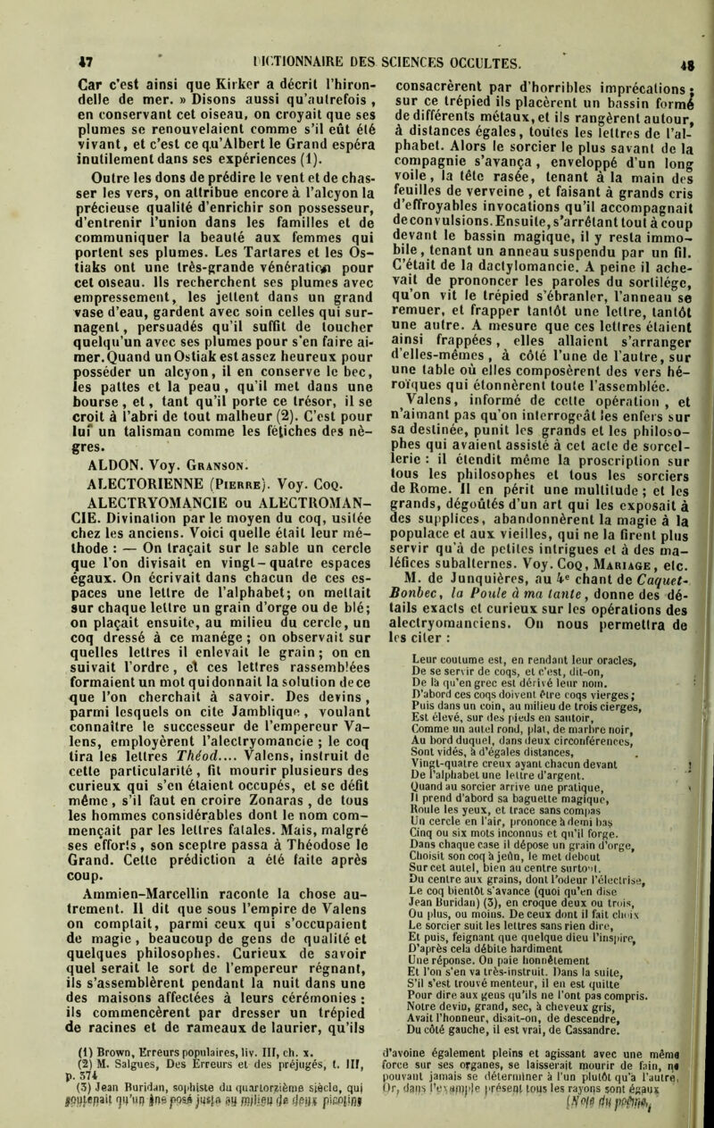 *7 ' ACTIONNAIRE DES Car c’est ainsi que Kirker a décrit l’hiron- delle de mer. » Disons aussi qu’aulrefois , en conservant cet oiseau, on croyait que ses plumes se renouvelaient comme s’il eût été vivant, et c’est ce q.u’Albert le Grand espéra inutilement dans ses expériences (1). Outre les dons de prédire le vent et de chas- ser les vers, on attribue encore à l’alcyon la précieuse qualité d’enrichir son possesseur, d’entrenir l’union dans les familles et de communiquer la beauté aux femmes qui portent ses plumes. Les Tartares et les Os- tiaks ont une très-grande vénération pour cet oiseau. Ils recherchent ses plumes avec empressement, les jettent dans un grand vase d’eau, gardent avec soin celles qui sur- nagent , persuadés qu’il suffit de toucher quelqu’un avec ses plumes pour s’en faire ai- mer.Quand un Ostiak est assez heureux pour posséder un alcyon, il en conserve le bec, les pattes et la peau , qu’il met dans une bourse , et, tant qu’il porte ce trésor, il se croit à l’abri de tout malheur (2). C’est pour lui” un talisman comme les fétiches des nè- gres. ALDON. Voy. Granson. ALECTORIENNE (Pierre). Voy. Coq. ALECTRYOMANCIE ou ALECTROMAN- CIE. Divination par le moyen du coq, usitée chez les anciens. Voici quelle était leur mé- thode : — On traçait sur le sable un cercle que l’on divisait en vingt-quatre espaces égaux. On écrivait dans chacun de ces es- paces une lettre de l’alphabet; on mettait sur chaque lettre un grain d’orge ou de blé; on plaçait ensuite, au milieu du cercle, un coq dressé à ce manège ; on observait sur quelles lettres il enlevait le grain; on en suivait l’ordre, et ces lettres rassemblées formaient un mot qui donnait la solution dece que l’on cherchait à savoir. Des devins, parmi lesquels on cite Jamblique, voulant connaître le successeur de l’empereur Va- lens, employèrent l’alectryomancie ; le coq tira les lettres Théod.... Valons, instruit de cette particularité, fit mourir plusieurs des curieux qui s’en étaient occupés, et se défit même , s’il faut en croire Zonaras , de tous les hommes considérables dont le nom com- mençait par les lettres fatales. Mais, malgré ses efforts, son sceptre passa à Théodose le Grand. Cette prédiction a été faite après coup. Ammien-Marcellin raconte la chose au- trement. Il dit que sous l’empire de Valens on comptait, parmi ceux qui s’occupaient de magie, beaucoup de gens de qualité et quelques philosophes. Curieux de savoir quel serait le sort de l’empereur régnant, ils s’assemblèrent pendant la nuit dans une des maisons affectées à leurs cérémonies : ils commencèrent par dresser un trépied de racines et de rameaux de laurier, qu’ils (1) Brown, Erreurs populaires, liv. IIF, ch. x. (2) M. Salgues, Des Erreurs et des préjugés, t. III, p. 374 (3) Jean Buridan, sophiste du quarlorzième siècle, quj jgatejtait <]4’uq |nejpos.é jusfa jjq pajliep rje ijet}* pieop/jj SCIENCES OCCULTES. 4g consacrèrent par d’horribles imprécations ; sur ce trépied ils placèrent un bassin formé de différents métaux, et ils rangèrent autour, à distances égales, toutes les lettres de l’al- phabet. Alors le sorcier le plus savant de la compagnie s’avança , enveloppé d’un long voile, la tête rasée, tenant à la main des feuilles de verveine , et faisant à grands cris d’effroyables invocations qu’il accompagnait deconvulsions. Ensuite, s’arrêtant tout à coup devant le bassin magique, il y resta immo- bile, tenant un anneau suspendu par un fil. C’était de la dactylomancie. A peine il ache- vait de prononcer les paroles du sortilège, qu’on vit le trépied s’ébranler, l’anneau se remuer, et frapper tantôt une lettre, tantôt une autre. A mesure que ces lettres étaient ainsi frappées, elles allaient s’arranger d’elles-mêmes, à côté l’une de l’autre, sur une table où elles composèrent des vers hé- roïques qui étonnèrent toute l’assemblée. Valens, informé de celte opération , et n’aimant pas qu’on interrogeât les enfers sur sa destinée, punit les grands et les philoso- phes qui avaient assisté à cet acte de sorcel- lerie : il étendit même la proscription sur tous les philosophes et tous les sorciers de Rome. Il en périt une multitude ; et les grands, dégoûtés d’un art qui les exposait à des supplices, abandonnèrent la magie à la populace et aux vieilles, qui ne la firent plus servir qu’à de petites intrigues et à des ma- léfices subalternes. Voy. Coq, Mariage , etc. M. de Junquières, au 4e chant de Caquet- Bonbec, la Poule d ma tante, donne des dé- tails exacts cl curieux sur les opérations des alectryomanciens. On nous permettra de les citer : Leur coutume est, en rendant leur oracles, De se servir de coqs, et c’est, dit-on, De là qu’en grec est dérivé leur nom. D’abord ces coqs doivent être coqs vierges ; Puis dans un coin, au milieu de trois cierges, Est élevé, sur des pieds en sautoir, Comme un autel rond, plat, de marbre noir, Au bord duquel, dans deux circonférences, Sont vidés, à d’égales distances, Vin<;t-quatre creux ayant chacun devant ! De l’alphabet une lettre d’argent. Quand au sorcier arrive une pratique, t Il prend d’abord sa baguette magique, Roule les yeux, et trace sans compas Un cercle en l’air, prononce à demi bas Cinq ou six mots inconnus et qu’il forge. Dans chaque case il dépose un grain d’orge, Choisit son coq à jeûn, le met debout Surcet autel, bien au centre surto'd. Du centre aux grains, dont l’odeur l’électrise. Le coq bientôt s'avance (quoi qu’en dise Jean Buridan) (3), en croque deux ou trois, Ou plus, ou moins. De ceux dont il fait choix Le sorcier suit les lettres sans rien dire, Et puis, feignant que quelque dieu l’inspire, D’après cela débite hardiment Une réponse. On paie honnêtement Et l’on s’en va très-instruit. Dans la suite, S’il s’est trouvé menteur, il en est quitte Pour dire aux gens qu’ils ne l’ont pas compris. Notre devin, grand, sec, à cheveux gris. Avait l’honneur, disaii-on, de descendre, Du côté gauche, il est vrai, de Cassandre. d’avoine également pleins et agissant avec une même force sur ses organes, se laisserait mourir de fain, n« pouvant jamais se déterminer à l'un plutôt qu'à l’autre, Or, dans IV\«nj)')e présent toits les rayons sont égaux (tfofé du pp&riO'j